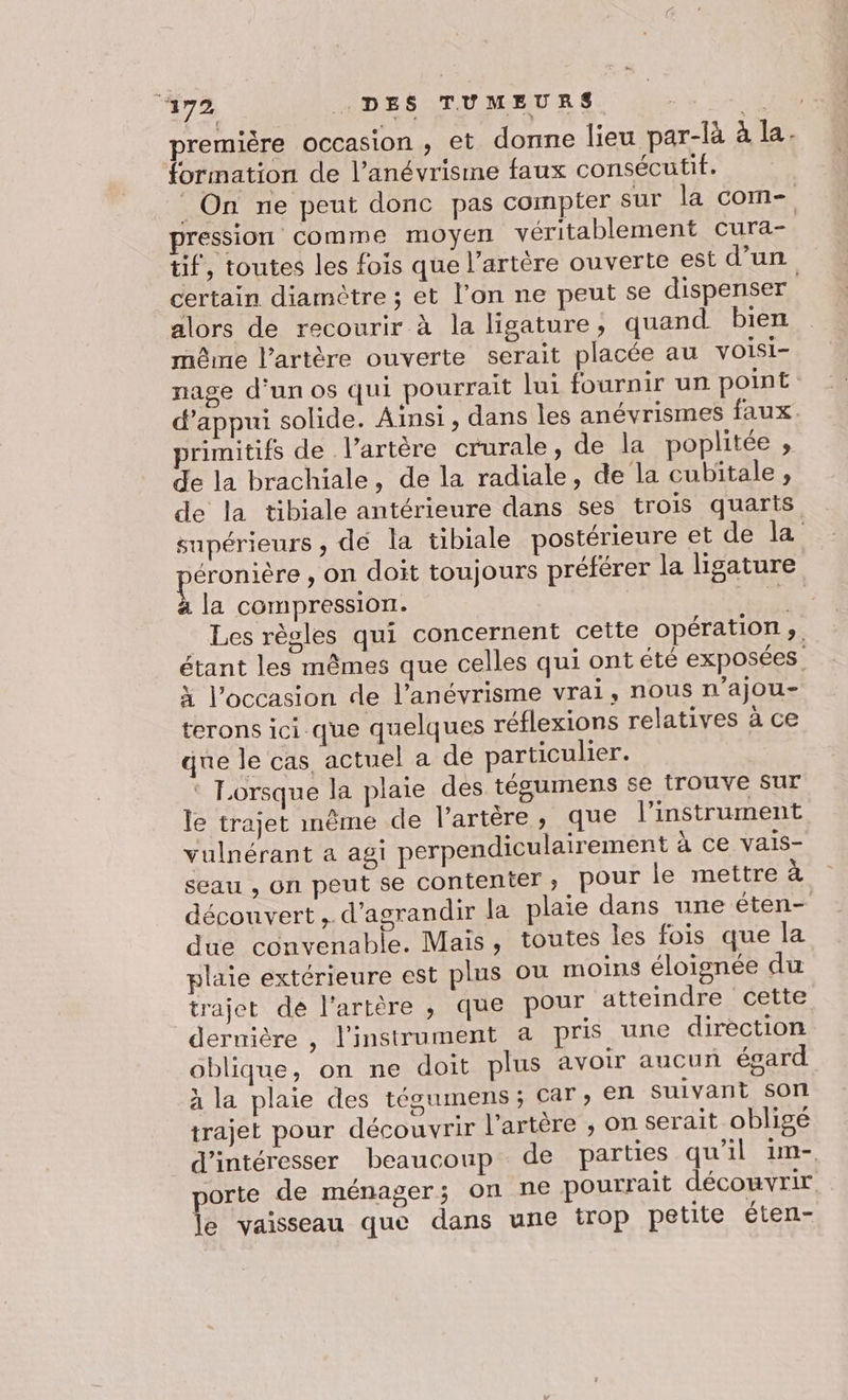 ‘172 DES TUMEURS ‘74 première occasion , et donne lieu par-là à la. formation de l’anévrisime faux consécutif. _ On ne peut donc pas compter sur la com- pression comme moyen véritablement cura- tif, toutes les fois que l'artère ouverte est d’un certain diamètre ; et l’on ne peut se dispenser. alors de recourir à la ligature, quand bien même l’artère ouverte serait placée au voisi- nage d'un os qui pourrait lui fournir un point: d'appui solide. Ainsi, dans les anévrismes faux. primitifs de l'artère crurale, de la poplitée , de la brachiale, de la radiale, de la cubitale, de la tibiale antérieure dans ses trois quarts supérieurs , dé la tibiale postérieure et de la RÉOPISE on doit toujours préférer la ligature la compression. ra Les règles qui concernent cette opération ;. étant les mêmes que celles qui ont été exposées. à l’occasion de l’anévrisme vrai, nous n’ajou- terons ici que quelques réflexions relatives à ce que le cas actuel a de particulier. ‘ Lorsque la plaie dés tégumens se frouve sut le trajet mème de l'artère, que l'instrument vulnérant a agi perpendiculairement à ce vais- seau , on peut se contenter, pour le mettre à découvert, d'agrandir la plaie dans une éten- due convenable. Mais, toutes les fois que la plaie extérieure est plus ou moins éloignée du trajet dé l'artère ,; que pour atteindre cette deruière , l'instrument a pris une direction oblique, on ne doit plus avoir aucun égard à la plaie des tégumens; car, en suivant son trajet pour découvrir l'artère ; on serait oblige d’intéresser beaucoup de parties qu'il im. porte de ménager; on ne pourrait découvrir le vaisseau que dans une trop petite éten- x