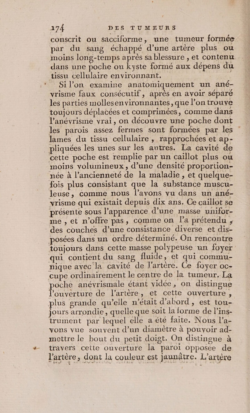 conscrit ou sacciforme, une tumeur formée par du sang échappé d’une artère plus ou moins long-temps après sa blessure , et contenu dans une poche ou kyste formé aux dépens du tissu cellulaire environnant. LS Spb Sil’on examine anatomiquement un ané- vrisme faux consécutif, après en avoir séparé les parties mollesenvironnantes, que l’on trouve toujours déplacées et comprimées, comme dans l’anévrisme vrai, on découvre une poche dont les parois assez fermes sont formées par les lames du tissu cellulaire , rapprochées et ap- cette poche est remplie par un caillot plus ou moins volumineux, d’une densité proportion- née à l’ancienneté de la maladie , et quelque- fois plus consistant que la substance muscu- leuse, comme nous l’avons vu dans un ané- vrisme qui existait depuis dix ans. Ce caïllot se présente sous l’apparence d’une masse unifor- me , et n'offre pas, comme on l’a prétendu ; des couches d’une consistance diverse et dis- posées dans un ordre déterminé. On rencontre toujours dans cette masse polypeuse un foyer qui contient du sang fluide , et qui commu- nique avec la cavité de l'artère. Ce foyer oc- cupe ordinairement le centre de la tumeur. La poche anévrismale étant vidée, on distingue l'ouverture de l'artère, et cette ouverture, plus grande qu’elle n’était d’abord , est tou- jours arrondie, quelle que soit la forme de l’ins- trument par lequel elle a été faite. Nous l’a- vons vue souvent d’un diamètre à pouvoir ad- mettre le bout du petit doist. On distinoue à travers cette ouverture la paroi opposée de l’artère, dont la couleur est jaunâtre. L’artère