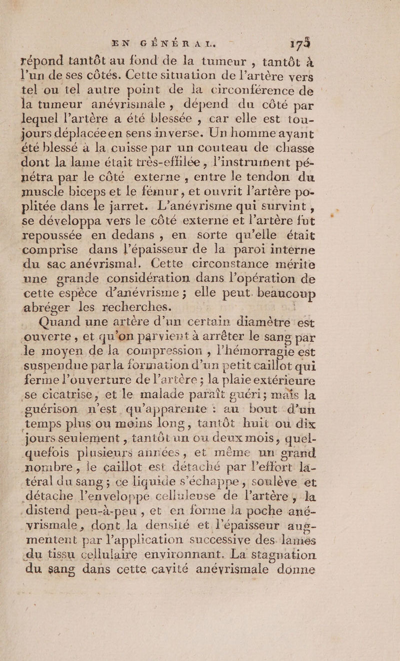 EN:GÉNÉREAI | 173 répond tantôt au fond de la tumeur , tantôt à l’un de ses côtés. Cette situation de l’artère vers tel ou tel autre point de la circonférence de la tumeur anévrismale , dépend du côté par lequel lartère a été blessée , car elle est tou- jours déplacéeen sens inverse. Un homme ayant été blessé à la cuisse par un couteau de chasse dont la lame était très-effilée, l'instrument pé- nétra par le côté externe ; entre le tendon du muscle biceps et le fémur , et ouvrit l’artère po- plitée dans É jarret. L’anévrisme qui survint, se développa vers le côté externe et l'artère fut repoussée en dedans , en sorte qu'elle était comprise dans l'épaisseur de la paroi interne du sac anévrismal. Cette circonstance mérite une grande considération dans l’opération de cette espèce d’anévrisme; elle peut. beaucoup abréger les recherches. Quand une artère d’un certain diamètre est ouverte, et qu’on parvient à arrêter le sang par le moyen de la compression , l’hémorragie est suspendue par la formation d’un petit caillot qui ferme lPouverture de l'artère ; la plaie extérieure se cicatrise, et le malade paraît guéri; maïs la guérison n'est qu'apparente : au bout d’un temps plus ou moins longs, tantôt huit ou dix jours seulement , tantôt un ou deux mois, quel- quefois plusieurs années, et même un orand mombre, le caillot est détaché par l'effort la- téral du sang ; ce liquide s'échappe, soulève et détache l’envéloppe celluleuse de l'artère, la distend peu-à-peu , et en forme la poche ané- vrismale, dont la densité et l'épaisseur aus- mentent par l’application successive des. lames du tissu cellulaire environnant. La stagnation du sang dans cette cavité anévrismale donne