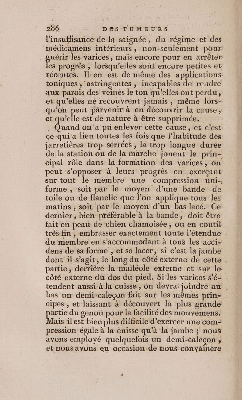 l'insuffisance de la saignée , du régime et des médicamens intérieurs, non-seulement pour . guérir les varices, mais encore pour en arrêter les progrès , lorsqu'elles sont encore petites et récentes. Il'en est de même des applications. toniques , astringentes , incapables de rendre aux parois des veines le ton qu'elles 6nt perdu, et qu’elles né recouvrent jamais , même lors- qu’on peut parvenir à en découvrir la cause, et qu’elle est de nature à être supprimée. . Quand on a pu enlever cette cause, et c'est. ce qui a lieu toutes les fois que l’habitude des jarretières trop sérrées , la trop longue durée de la station ou de la marche jouent le prin- cipal rôle dans la formation des varices, on peut s'opposer à leurs progrès en exerçant sur tout le membre une compression uni- forme ; soit par lé moyen d’une bande de toile ou ‘de flanelle que l’on applique tous les matins , soit par le moyen d’un bas lacé. Ce dernier, bien préférable à la bande, doit être fait en peau de chien chamoisée , ou en coutil. très-fin , embrasser exactement toute l’étendue . du membre en s’accommodant à tous les acci- dens de sa forme , et se lacér, si c’est la jambe. dont il s’agit, le long du côté externe de cette . partie, derrièré la mailéole externe et sur le côté externe du dos du pied. Si les varices s’é- . tendent aussi à la cuisse, on devra: joindre au | bas un demi-caleçon fait sur les mêmes prin- cipes , et laissant à découvert la plus grande artie du genou pour la facilité des mouvémens. Mais ilest bien plus difficile d’exercer une com- pression égale à la cuisse qu’à la jambe ; nous avons employé quelquefois un demi-caléçon ; et nous avons eu occasion de nous conyainere