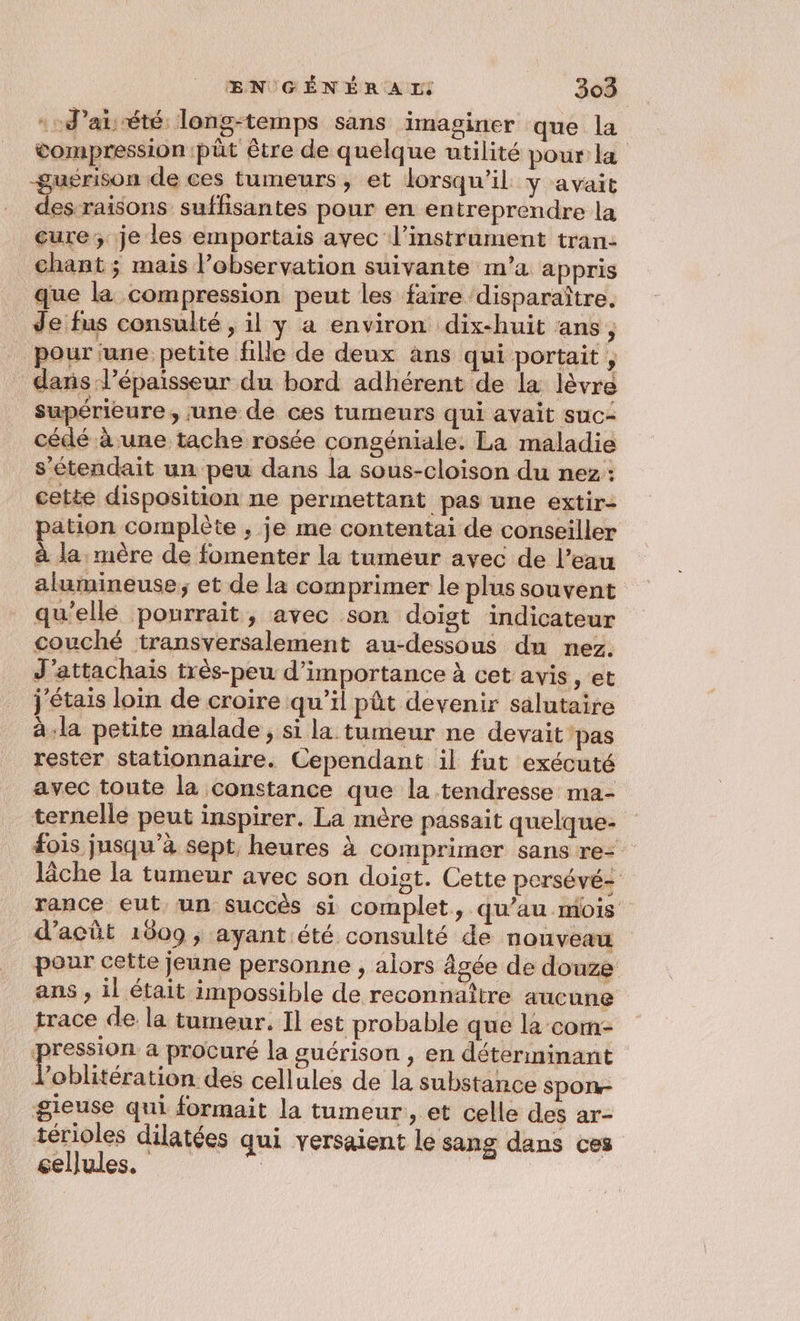4 -d’at: été: long-temps sans imaginer que la compression ‘pût être de quelque utilité pour la guérison de ces tumeurs, et lorsqu'il y avait D ons suffisantes pour en entreprendre la cure; je les emportais avec l'instrument tran- chant ; mais l’observation suivante m’a appris que la compression peut les faire ‘disparaître. Je fus consulté , il y a environ dix-huit ans ; pour une petite fille de deux ans qui portait, dans l'épaisseur du bord adhérent de la lèvre supérieure, une de ces tumeurs qui avait suc- cédé à une tache rosée congéniale. La maladie sétendait un peu dans la sous-cloison du nez: cette disposition ne permettant pas une extir- pation complète , je me contentai de conseiller à la. mère de fomenter la tumeur avec de l’eau alumineuse ; et de la comprimer le plus souvent qu'elle pourrait, avec son doigt indicateur couché transversalement au-dessous dn nez. J’attachais très-peu d'importance à cet avis , et j'étais loin de croire qu'il pût devenir salutaire à-la petite malade, si la tumeur ne devait ‘pas rester stationnaire. Cependant il fut exécuté avec toute la constance que la tendresse ma- ternelle peut inspirer. La mère passait quelque- #ois jusqu’à sept, heures à comprimer sans re: lâche la tumeur avec son doigt. Cette persévé- rance eut un succès si complet, qu’au mois d’acût 1609; ayant été consulté de nouveau pour cette jeune personne , alors âgée de douze ans , il était impossible de reconnaître aucune trace de la tumeur. Il est probable que la com: pure a procuré la guérison , en déterminant loblitération des cellules de la substance spon- gieuse qui formait la tumeur, et celle des ar- térioles dilatées qui versaient le sang dans ces cellules. | |