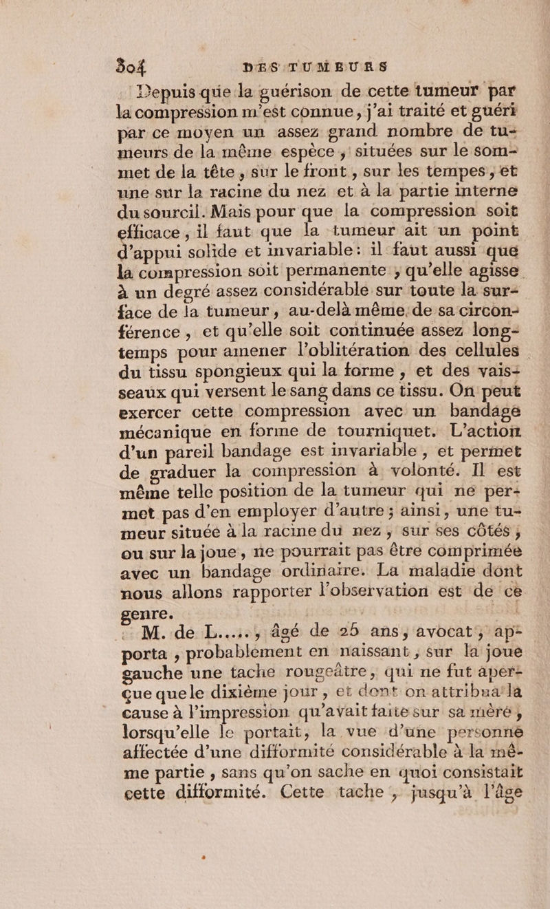 Depuis que la guérison de cette tumeur par la compression m'est connue, j'ai traité et guért par ce moyen un assez grand nombre de tu- meurs de la même espèce ; situées sur le som- met de la tête , sur le front , sur les tempes ; et une sur la racine du nez et à la partie interne du sourcil. Maïs pour que la compression soit efficace , il faut que la tumeur ait un point d'appui solide et invariable: il faut aussi que la compression soit permanente ; qu’elle agisse à un degré assez considérable sur toute la sur- face de la tumeur , au-delà même, de sa circon- férence , et qu’elle soit continuée assez longs- temps pour amener l’oblitération des cellules du tissu spongieux qui la forme , et des vais- seaux qui versent le sang dans ce tissu. On peut exercer cette compression avec un bandage mécanique en forme de tourniquet. L'action d’un pareil bandage est invariable , et permet de graduer la compression à volonté. Il est même telle position de la tumeur qui ne per: met pas d'en employer d'autre ; ainsi, une tu- meur située à la racine du nez, sur ses côtés ; ou sur la joue, ne pourrait pas être comprimée avec un bandage ordinaire. La maladie dont nous allons rapporter l'observation est dé cè genre. | ex Fa .. M. de L...., âgé de 25 ans, avocat; ap- porta , probablement en naissant, sur la joue gauche une tache rougeätre, qui ne fut aper- çue que le dixième jour , et dont on attribua la cause à l'impression qu'avait faite sur sa mèré, lorsqu'elle le portait, la vue d’une personne affectée d’une difformité considérable à la mè- me partie , sans qu'on sache en quoi consistait cette difformité. Cette tache , jusqu’à l'âge