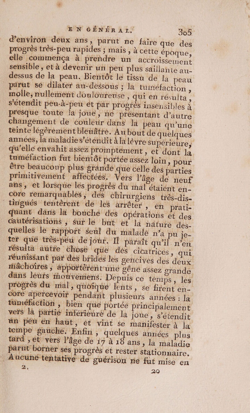 d'environ deux ans : parut ne faire que des progrès très-peu rapides ; mais , à cette époque, elle commença à prendre un accroissement sensible, et à devenir un peu plus saillante au- dessus de la peau. Bientôt le tissu de la peau pdrut sé dilater au-dessous ; la tuinéfaction , molle, nullement douloureuse , qui en résulta, s’étendit pêéu-à-peu ét par progrès insensibles à presque toute la joue ; ne présentant d'autre changement de couleur dans là peau qu’une teinte lésèréement bleuâtre. Au bout de quelques années, la maladie s’éténdit à la léyre Supérieure, qu’elle envahit ässez Proimptement , et dont la tuméfaction fut bientôt portée assez loin , pour être beaucoup plus grande que celle des parties primitivement afféctées, Vers l’âge de neuf ans, et lorsque les progrès du inal étaient en- core remarquäblés , des chirurgiens très-dis- tingués tentèrent dé les arrêter , én prati- quant dans la bouche des Opérations et des Cautérisations , Sur le but et la näture des- quelles le rapport seul du maladé n’a pu je- ter qué très-peu de jour. Il paraît qu’il n’en résulta autre chosé que dés cicatrices, qui réunissant par des brides les gencives des deux riâchoïres , &amp;pportèrentuné gêne assez grande däns léurs monvemens. Depuis ce témps, les progrès du mal, quoique lents, se firent en- core apercevoir pendant plusieurs années sa tüméfaction , bien que portéé principalement vers là partié inférièuré de la joue , s’étendit ün péu en haut, ét vint $e manifester à la tempe gauche. Enfin , quelques années plus tard ,ét vers l’âge de 17 à 18 ans » la maladie parnt borner ses progrès ét rester Stationnaire. Aucune tentative de guérison rié fut mico en 2 29 si à
