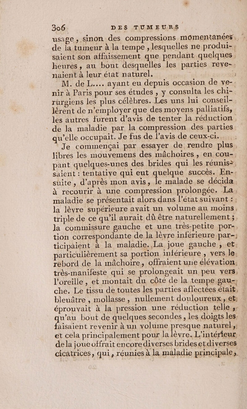 usage , sinon des compressions momentanées., de la tumeur à la tempe , lesquelles ne produi-, saient son affaissement que pendant quelques heures, au bout desquelles les parties reve-. naient à leur état naturel, 3 M. de L.... ayant eu depuis occasion de ve-. nir à Paris pour ses études , y consulta les chi- rurgiens les plus célèbres. Les uns lui conseil- lérent de n’employer que des moyens palliatifs, ‘les autres furent d’avis de tenter la réduction, de la maladie par la compression des parties qu’elle occupait. Je fus de l'avis de ceux-ci. Je commençai par essayer de rendre plus. libres les mouvemens des mâchoires , en cou- pant quelques-unes des brides qui les réunis*, saient : tentative qui eut quelque succès. En-. suite, d’après mon avis, le malade se décida. À recourir à une compression prolongée. La, maladie se présentait alors dans l’état suivant : : la lèvre supérieure avait un volume au moins, triple de ce qu’il aurait dû être naturellement ;, la commissure gauche et une trés-petite por-, tion correspondante de la lèvre inférieure par-; ticipaient à la maladie.,La joue gauche , et. articulièrement sa portion inférieure , vers le. rebord de la mâchoire, offraient une élévation. très-manifeste qui se prolongeait un peu vers, . l'oreille , et montait du côté de la tempe gau-, che. Le tissu de toutes les parties affectées était, | bleuâtre , mollasse, nullement douloureux,.et; éprouvait à la pression une réduction telle ;; qu’au bout de quelques secondes , les doigts les. faisaient revenir à un volume presque naturel: et cela principalement pour la lèvre. L'intérieur. dela joucoffrait encorediverses bridesetdiverses cicatrices, qui, réunies à la maladie principale,