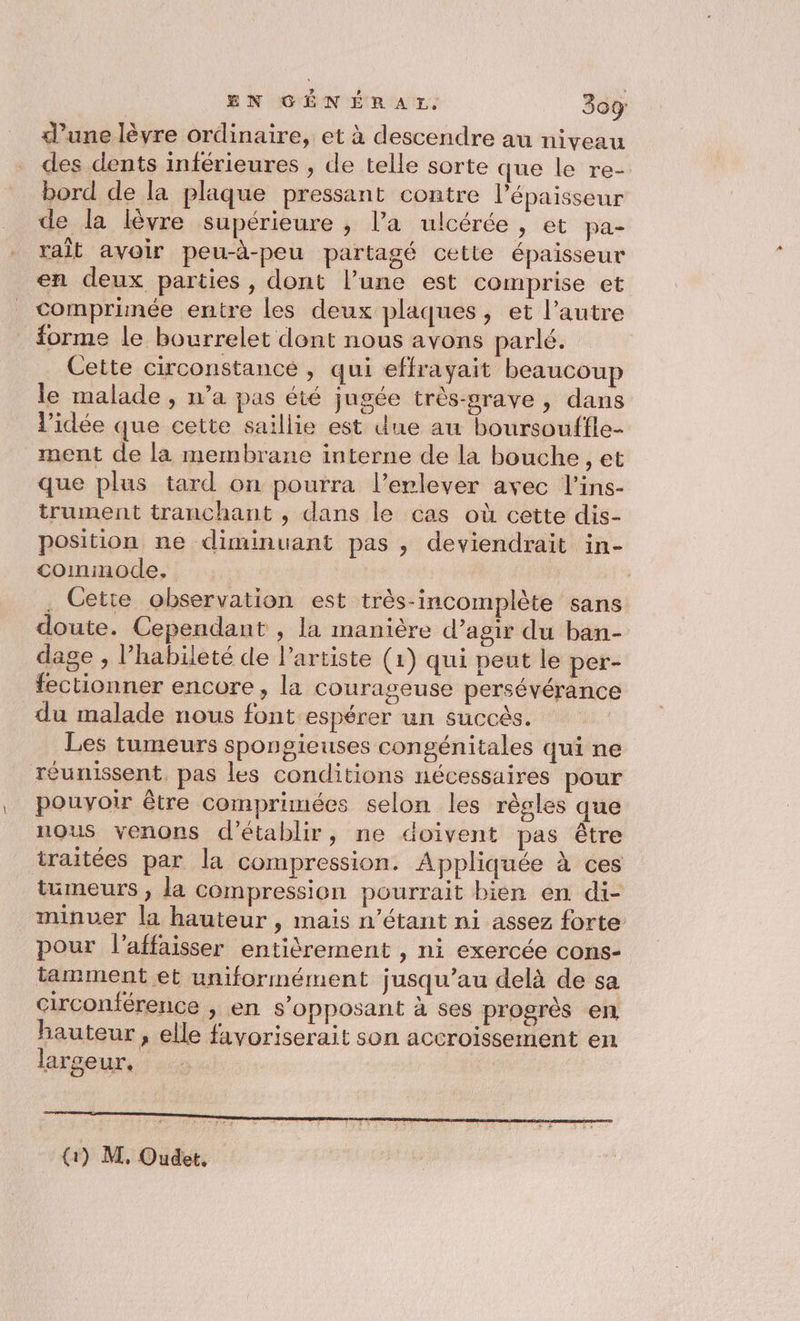 EN GÉNÉRAL. 309: d’une lèvre ordinaire, et à descendre au niveau des dents inférieures , de telle sorte que le re- bord de la plaque pressant contre l'épaisseur de la lèvre supérieure ; l’a ulcérée , et pa- rait avoir peu-à-peu partagé cette épaisseur en deux parties, dont l’une est comprise et comprinée entre les deux plaques, et l’autre forme le bourrelet dont nous avons parlé. Cette circonstance , qui effrayait beaucoup le malade , n’a pas été jugée très-srave , dans l’idée que cette saillie est due au boursouffle- ment de la membrane interne de la bouche , et que plus tard on pourra l’erlever avec l’ins- trument tranchant , dans le cas où cette dis- position ne diminuant pas, deviendrait in- cominode. | . Cetie observation est très-incomplète sans doute. Cependant , la manière d’agir du ban- dage , l’habileté de l'artiste (1) qui peut le per- fectionner encore, la courageuse persévérance du malade nous font espérer un succès. Les tumeurs spongieuses congénitales qui ne réunissent. pas les conditions nécessaires pour pouvoir être comprimées selon les règles que nous venons d'établir, ne doivent pas être traitées par la compression. Appliquée à ces tumeurs , la compression pourrait bien en di- minuer la hauteur , mais n'étant ni assez forte pour l’affaisser entièrement , ni exercée cons- tamment et uniformément jusqu’au delà de sa circonférence , en s’opposant à ses progrès en hauteur , elle favoriserait son accroissement en largeur, (1) M, Oudet.