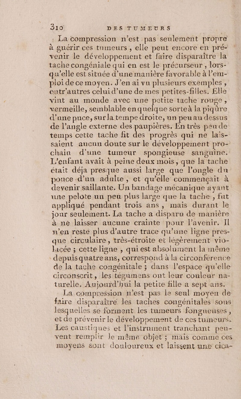 . La compression n’est pas seulement propre à guérir ces tumeurs , elle peut encore en pré- venir le développement et faire disparaitre la tache congéniale qui en est le précurseur, lors- qu’elle est située d’une manière favorable à l’em- ploi de ce moyen. J’en ai vu plusieurs exemples, eutr'autres celui d’une de mes petites-filles, Elle vint au monde avec une petite tache rouge, vermeille, semblable as sorte à la piqüre d’une puce, sur la tempe droite, un peu au dessus de l’angle externe des paupières. En très peu de temps cette tache fit des progrès qui ne lais- saient aucun doute sur le développement pro- chain d'une tumeur spongieuse sanguine. L'enfant avait à peine deux mois, que la tache était déja presque aussi larse que l’ongle du pouce d’un adulte, et qu’elle commençait à devenir saillante. Un bandage mécanique ayant une pelote un peu plus large que la tache, fut appliqué pendant trois ans , mais durant le jour seulement. La tache à disparu de manière à né laisser aucune crainte pour l’avenir. Il n’en reste plus d'autre trace qu’une ligne pres- que circulaire , très-étroite et légèrement vio- lacée ; cette ligne , qui est absolument la même depuis quatre ans, correspond à la circonférence de la tache congénitale ; dans l’espace qu’elle circonscrit, les tésumens ont leur couleur na- turelle. Aujourd’hui la petite fille a sept ans. La compression n'est pas le seul moyen de faire disparaître les taches congénitales sous lesquelles se forment les tumeurs fongueuses , et de prévenir le développement de ces tuineurs. Les caustiques et l'instrument tranchant pen- vent remplir le nrâma objét ; mais comme ces moyens sont douloureux et laissent une cica-