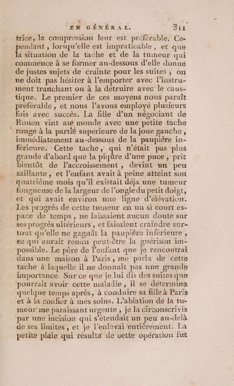 trice, la compression leur est préférable, Ce- pendant , lorsqu'elle est impraticable, et que a situation de la tathe et de [a tumeur qui commence à se former au-dessous d’elle donne de justes sujets de crainte pour les suites, on ne doit pas hésiter à l'emporter avec l’instru- ment tranchant ou à la détruire avec le caus- tique. Le premier de ces moyens nous paraît préférable , et nous l’avons employé plusieurs fois avec succès. La fille d’un nésocrant de Rouen vint aut monde avec une petite tache rouge à la partié supérieure de la joue gauche, immédiatement au-dessous de la paupière in- féricure. Cette tache, qui n'était pas plus grande d’abord que la piqüre d’une puce, prit bientôt de l'accroissement , devint un peu saillante , et l’enfant avait à peine atteint son quatrième mois qu'il existait déja une tumeur tongueuse de la largeur de l’ongledu petit doist, et qui avait environ unc ligne d’élévation. Les progrès de cette tumeur en ui $1 COUrT es- pace de temps, ne laissaient aucun doute sur ses progrès ultérieurs , et faisaient craindre sur- tout qu’elle ne gagnût la paupière inférieure , ee qui aurait renuu peut-être la guérison 1m- possible. Le père de l'enfant que je rencontrai dans une maison à Paris, me parla de cette tache à laquelle il ne donnait pas urre grande importance. Sur ce que je lui dis des suites que pourrait avoir cette maladie, il se détermina quelque temps après, à conduire sa fille à Paris et à la confier à mes soins. L’ablation de la tu- meur me paraissant urgente , je la circonscrivis par une incision qui s’étendait un peu au-delà de ses limites, et je l’enlevai entièrement. La petite plaie qui résulta de cette opération fut