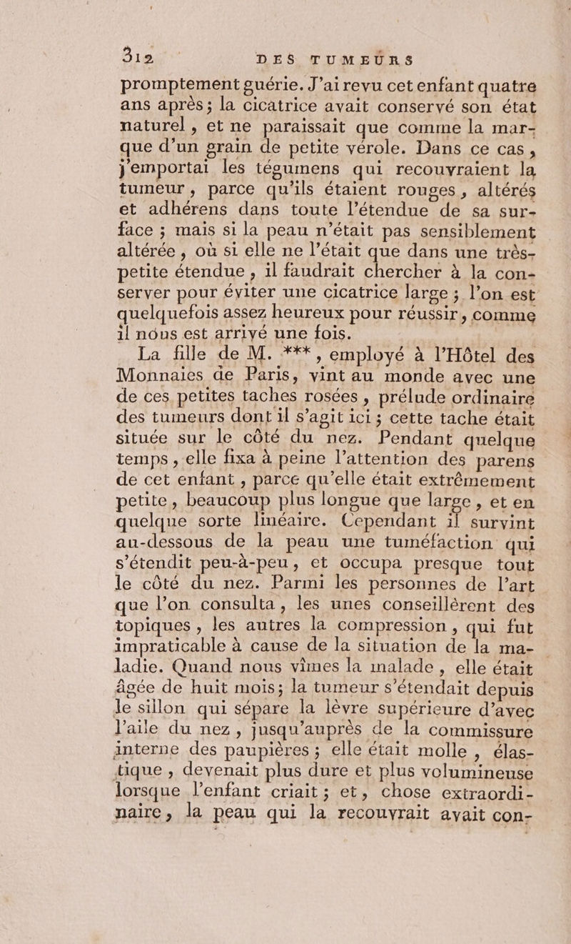 promptement guérie. J’ai revu cetenfant quatre ans après ; la cicatrice avait conservé son état naturel , et ne paraissait que comme la mar- que d’un grain de petite vérole. Dans ce cas, jemportai les tégumens qui recouvraient la tumeur, parce qu’ils étaient rouges , altérés et adhérens dans toute l’étendue de sa sur- face ; mais si la peau n’était pas sensiblement altérée , où si elle ne l’était que dans une très- petite étendue , il faudrait chercher à la con- server pour éviter une cicatrice large ; l’on est quelquefois assez heureux pour réussir, comme il nous est arriyé une fois. La fille de M. ***, employé à l'Hôtel des Monnaies de Paris, vint au monde avec une de ces petites taches rosées , prélude ordinaire des tumeurs dont il s’agit ici; cette tache était située sur le côté du nez. Pendant quelque temps , elle fixa à peine l’attention des parens de cet enfant , parce qu'elle était extrêmement petite, beaucoup plus longue que large , et en quelque sorte linéaire. Cependant il survint au-dessous de la peau une tuméfaction qui s'étendit peu-à-peu, et occupa presque tout le côté du nez. Parmi les personnes de l’art que l’on consulta, les unes conseillérent des topiques , les autres la compression , qui fut impraticable à cause de la situation de la ma- ladie. Quand nous vimes la malade , elle était âgée de huit mois; la tumeur s’étendait depuis Je sillon qui sépare la lèvre supérieure d’avec l'aile du nez, jusqu’auprès de la commissure interne des paupières ; elle était molle , élas- tique , devenait plus dure et plus volumineuse lorsque l’enfant criait ; et, chose extraordi- naire, la peau qui la recouvrait avait con-