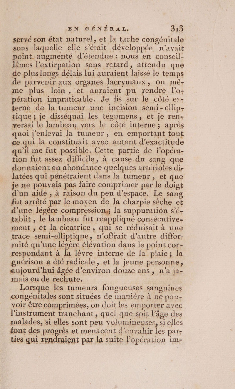 servé son état naturel, et la tache congénitale sous laquelle elle s'était développée n'avait point. augmenté d’étendue : nous en conseil- lâmes l’extirpation sans retard, attendu que de plus longs délais lui auraient laissé le temps de parvenir aux organes lacrymaux, ou mê- me plus loin , et auraient pu rendre l’o- pération impraticable. Je fis sur le côté e:- terne de la tumeur une incision semi-ellip- tique ; je disséquai les tésumens, et je ren- versai le lambeau vers le côté interne ; après quoi j'enlevai la tumeur, en emportant tout ce qui la constituait avec autant d’exactitude qu'il me fut possible. Cette partie de l’opéra- tion fut assez difficile, à cause du sang que donnaient en abondance quelques artérioles di. Jatées qui pénétraient dans la tumeur, et que je ne pouvais pas faire comprimer par le doigt d’un aide , à raison du peu d’espace. Le sang fut arrêté par le moyen de la charpie sèche et d’une légère compressiong la suppuration s’é- tablit , le lambeau fut réappliqué consécutive- ment , et la cicatrice, qui se réduisait à une trace semi-elliptique, n’offrait d’autre diffor- mité qu’une lésère élévation dans le point cor- à: respondant à la lèvre interne de la plaie; la guérison a été radicale, et la jeune personne, aujourd’hui âgée d'environ douze ans , n’a ja- mais eu de rechute. | | Lorsque les tumeurs fongueuses sanguines congénitales sont situées de inanière à ne pou- voir être Comprimées, on doit les emporter avec linstrument tranchant, quel que soit l’âge des malades, si elles sont peu volumineuses, si elles font des progrès et menacent d’envahir les par- ties qui rendraient par la suite l'opération im-