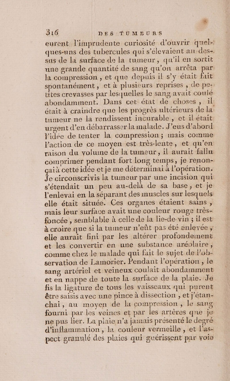 4 316 DES TÜMBEURS eurent l'impraudente curiosité d’ouvrir quel ques-uns des tubercules qui s’élevaient an-des- sus de la surface de la tumeur, qu'il en sortit une grande quantité de sang qu’on arrêta par la compression , et que depuis il s’y était fait spontanément, et à plusieurs reprises , de pe- ttes crevasses par lesquelles le sang avait coulé abondamment. Dans cet état de choses, üïl était à craindre que les progrès ultérieurs de la tumeur ne la rendissent incurable , et il était urgent d’en débarrasser la malade. J’eus d’abord Vidée de tenter la compression ; mais comme l’action de ce moyen est très-lente, et qu’en raison du volume de la tumeur, il aurait fallu comprimer pendant fort long temps, je renon- aià cette idée et je me déterminaiï à l’opération. $ e circonscrivis la tumeur par une incision qui s’'étendait un peu au-delà de sa base, et je l'enlevai en la séparant des muscles sur lesquels elle était située. Ces organes étaient sains , mais leur surface avait une couleur rouge très- foncée , semblable à celle de la lie-de-vin ; il'est à croire que si la tumeur n’eût pas été enlevée ; elie aurait fini par les altérer profondement et les convertir en une substance aréolaire, comme chez le malade qui fait le sujet de l’ob- servation de Lamorier. Pendant l’opération , le sang artériel et veineux coulait abondamment et en nappe de toute la surface de la plaie. Je fis la lisature de tous les vaisseaux qui purent être saisis avec une pince à dissection , et j'étan- chai, au moyen de la compression , le sang fourni par les veines et par les artères qne je ne pus lier. La plaie n’a jamais présenté le degré d'inflammation , la couleur vermeille , et l’as- pect granulé des plaies qui guérissent par voie
