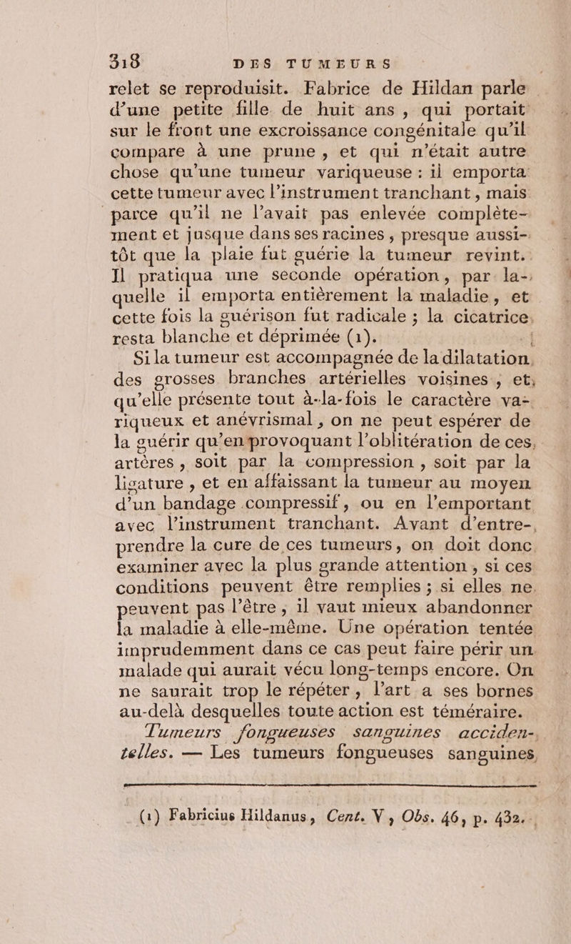 relet se reproduisit. Fabrice de Hildan parle d’une petite fille de huit ans , qui portait sur le front une excroissance congénitale qu’il compare à une prune, et qui n'était autre chose qu'une tumeur variqueuse : il emporta cette tumeur avec l'instrument tranchant, mais parce qu’il ne l’avait pas enlevée complète- ment et jusque dans ses racines , presque aussi-. tôt que la plaie fut guérie la tumeur revint. Il pratiqua une seconde opération, par la- quelle il emporta entièrement la maladie, et cette fois la guérison fut radicale ; la cicatrice: resta blanche et déprimée (1). A Si la tumeur est accompagnée de la dilatation. des grosses branches artérielles voisines , et, qu'elle présente tout à-la-fois le caractère va. riqueux et anévrismal , on ne peut espérer de la guérir qu'enprovoquant l’oblitération de ces, artères , soit par la compression , soit par la lisature , et en affaissant la tumeur au moyen d’un bandage compressif, ou en l’emportant avec l'instrument tranchant. Avant d’entre-. prendre la cure de ces tumeurs, on doit donc. examiner avec la plus grande attention , si ces conditions peuvent être remplies ; si elles ne. peuvent pas l’être , 1l vaut mieux abandonner la maladie à elle-même. Üne opération tentée imprudemment dans ce cas peut faire périr un. malade qui aurait vécu long-temps encore. On ne saurait trop le répéter, l’art a ses bornes au-delà desquelles toute action est téméraire. Tumeurs fongueuses sanguines acciden-. telles. — Les tumeurs fongueuses sanguines (1) Fabricius Hildanus y Cent. V, Obs. 46, p. 432...