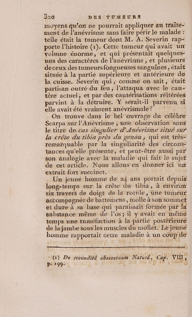 326 __ DES TUMÈURS moyens qu'on ne pourrait appliquer au traite- ment de l’anévrisme sans faire périr le malade : telle était la tumeur dont M. A. Severin rap- porte l’histoire (1). Cette tumeur qui avait un volume énorme, et qui présentait quelques- uris des caractères de l’anévrisme , et plusieurs de ceux des tumeursfongueuses sanguines , était située à la partie supérieure et antérieure de la cuisse. Severin qui, comme on sait, était partisan outré du feu, l’attaqua avec le cau- tère actuel, et par des cautérisations réitérées parvint à la détruire. Y sérait-1l parvenu si elle avait été vraiment anévrismale?® Où trouve dans le bel ouvrage du célèbre Scarpa sur l'Anévrisme ; une observation sous le titre de cas singulier d'Anévrisme situé sur la crête du tibia près du genou; qui est très- remarquable par la singuliarité des circons- tances qu’elle présente, et peut-être aussi par son änalogie avec la maladie qui fait le sujet de cet:article. Nous allons en donner ici un extrait fort succinct. | . Un jeune hommie de 34 ans portait depuis long-temps sur la crête du tibia, à environ six traver$ de doigt de li rotule, une tumeur accompagnée de battemens, molle à son sommet et dure à sa base qui paraissait formée par la substance même de l'os; il y avait en même temps une tuméfaction à la partié postérieure dé lajambe sous les muscles du mollet. Le jeurie homme rapportait cette maladie à un coup de -:G) Dé fécondité abseessuum Naturë, Cap. vin, prog: Mine,