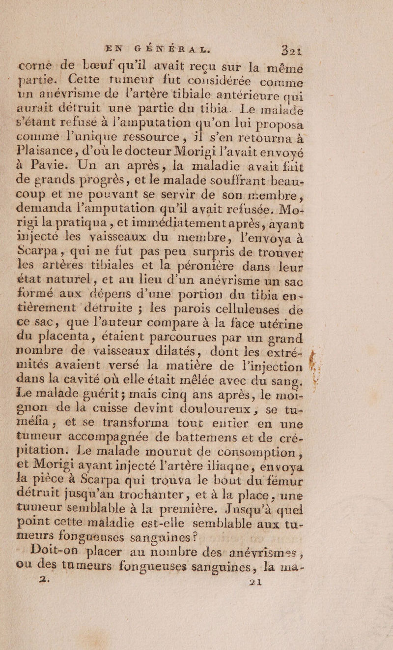 corné de bœuf qu’il avait recu sur la même partie. Cette tumeur fut considérée comme un anévrisme de l’artère tibiale antérieure qui aurait détruit une partie du tibia. Le malade s'étant refusé à l’amputation qu’on lui proposa comme l'unique ressource , 5l s’en retourna à Plaisance, d’où le docteur Morigi l'avait envoyé à Pavie. Un an après, la maladie avait fait de grands progrès, et le malade souffrant beau- coup et ne pouvant se servir de son membre, demanda l’amputation qu'il avait refusée. Mo- rigi la pratiqua , et immédiatement après, ayant injecté les vaisseaux du membre, l'envoya à Scarpa, qui ne fut pas peu surpris de trouver les artères tibiales et la péronière dans leur état naturel, et au lieu d’un anévrisme un sac formé aux dépens d’une portion du tibia en- tièérement détruite ; les parois celluleuses de ce sac, que l’auteur compare à la face utérine du placenta, étaient parcourues par un grand nombre de vaisseaux dilatés, dont les extré- mités avaient versé la matière de l'injection dans la cavité où elle était mêlée avec du sang, Le malade guérit; mais cinq ans après, le moi- gnon de la cuisse devint douloureux, se tu- mélia, et se transforma tout eutier en une tumeur accompagnée de battemens et de cré- pitation. Le malade mourut de consomption, et Morigi ayant injecté l'artère iliaque, envoya la pièce à Scarpa qui trouva le bout du fémur détruit jusqu’au trochanter, et à la place , une tumeur semblable à la première. Jusqu’à quel point cette maladie est-elle semblable aux tu- meurs fongueuses sanguines ? Doit-on placer au nombre des anéyrismes, ou des tnmeurs fongueuses sanguines, la a- 2: 21