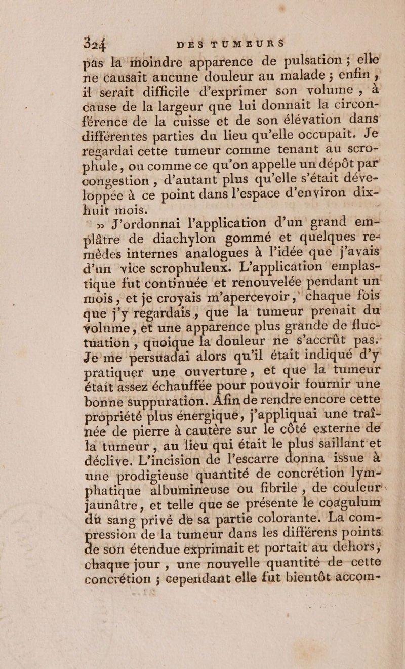 pas la fhoïindre apparence de pulsation ; elle ne causait aucune douleur au malade ; enfin , il serait difficile d’exprimer son volume , ‘æ cause de la largeur que lui donnait la circon- férence de la cuisse et de son élévation dans différentes parties du lieu qu’elle occupait. Je resardai cette tumeur comme tenant au SCro- phule, ou comme ce qu’on appelle un dépôt par congestion , d'autant plus qu’elle s'était déve- loppée à ce point dans l’espace d'environ dix- huit mois. | » J’ordonnai l'application d’un grand em- plâtre de diachylon gommé et quelques re- mèdes internes analogues à l’idée que j'avais d'un vice scrophuleux. L'application emplas- tique fut continuée et renouvelée pendant un mois , et je croyais naperceyoir, chaque fois que j’y regardais, que la tumeur prenait du volume, et une apparence plus grande de fluc- tuation , quoique la douleur ne s'accrüt pas. Je me persuadai alors qu’il était indiqué d’y pratiquer une ouverture, et que la tumeur était assez échauffée pour pouvoir fournir une bonne suppuration. Afin de rendre encore cette propriété plus énergique, j'appliquai une trai- née de pierre à cautère sur le côté externe de la tumeur , au lieu qui était le plus saillant'et déclive. L’incision de l’escarre donna issue à une prodigieuse quantité de concrétion Iÿm- phatique albumineuse ou fibrilé , de couleur jaunâtre, et telle que se présente le coagulum dü sang privé de sa partie colorante. La com- pression de la tumeur dans les différens points de sün étendue exprimait et portait au dehors; chaque jour , une nouvelle quantité de cette concrétion ; cependant elle fut bientôt accom-