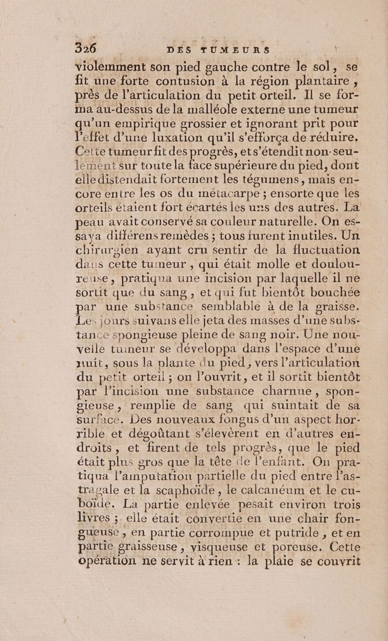 violemment son pied gauche contre le sol, se fit une forte contusion à la région plantaire, près de l'articulation du petit orteil. Il se for- ma au-dessus de la malléole externe une tumeur qu'un empirique grossier et ignorant prit pour l'effet d’une luxation qu'il s’efforça de réduire. Cette tumeur fit des progrès, ets’étenditnon-seu- lement sur toute la face supérieure du pied, dont elle distendait fortement les tégumens, mais en- core entre les os du métacarpe ; ensorte que les orteils étaient fort écartés les uns des autres. La peau avait conservé sa couleur naturelle. On es- sava ditférens remèdes ; tous furent inutiles. Un chirursien ayant cru sentir de la fluctuation da:s cette tumeur , qui était molle et doulou- reuse, pratiqua une incision par laquelle il ne sortit que du sang , et qui fut bientôt bouchée par une substance semblable à de la graisse. Le: jours suivans elle jeta des masses d’une subs- tance spongieuse pleine de sang noir. Une nou- veile tumeur se développa dans l'espace d’une nuit, sous la plante du pied, vers l'articulation du petit orteil ; on l’ouvrit, et il sortit bientôt par l’incision une substance charnue, spon- gieuse, remplie de sang qui suintait de sa surface. Des nouveaux fongus d’un aspect hor- rible et dégoütant s’élevèrent en d’autres en- droits, et firent de tels progrès, que le pied était plus gros que la tête cle l'enfant. On pra- tiqua l’amputation partielle du pied entre las- tragale et la scaphoïde , le calcanéum et le cu- boïde. La partie enlevée pesait environ trois livres ;. elle était convertie en une chair fon- gueuse, en partie corrompue et putride , eten partie graisseuse , visqueuse et poreuse. Cette opération ne servit à rien: la plaie se couvrit