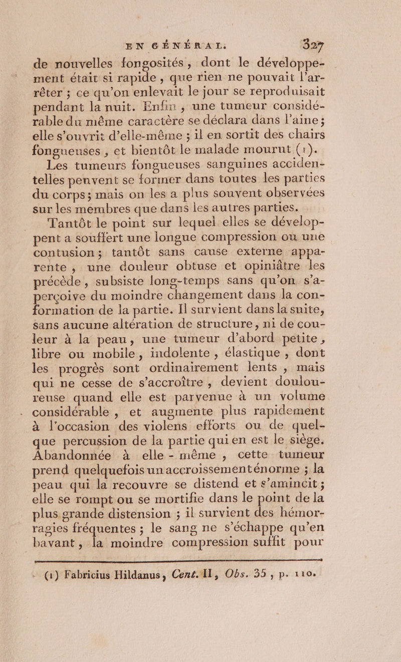 de nouvelles fongosités, dont le développe- ment était si rapide , que rien ne pouvait l’ar- rêter ; ce qu’on enlevait le jour se reproduisait pendant la nuit. Enfin , une tumeur considé- rable du même caractère se déclara dans l’aine; elle s’ouvrit d'elle-même ; 1l en sortit des chairs fongueuses , et bientôt le malade mourut (1). _ Les tumeurs fongueuses sanguines acciden- telles penvent se former dans toutes les parties du corps ; mais on les a plus souvent observées sur les membres que dans les autres parties. __ Tantôt le point sur lequel elles se dévelop- pent a souffert une longue compression où une contusion; tantôt sans cause externe appa- rente, une douleur obtuse et opiniâtre les précède , subsiste long-temps sans qu’on s’a- percoive du moindre changement dans la con- formation de la partie. Il survient dans la suite, sans aucune altération de structure, ni de cou- leur à la peau, une tumeur d’abord petite, libre ou mobile, indolente , élastique , dont les progrès sont ordinairement lents , mais qui ne cesse de s’accroître , devient doulou- reuse quand elle est parvenue à un volume considérable , et augmente plus rapidement à l’occasion des violens efforts ou de quel- que percussion de la partie qui en est le siège. Abandonnée à elle - même , cette tumeur prend quelquefois un accroissementénorme ; la peau qui la recouvre se distend et s’amincit ; elle se rompt ou se mortifie dans le point de la plus grande distension ; il survient des hémor- ragies si le sang ne s'échappe qu’en bavant , la moindre compression sufhit pour MDN it Li UN Li (1) Fabricius Hildanus, Cené. Il, Obs. 35 , p. 110.