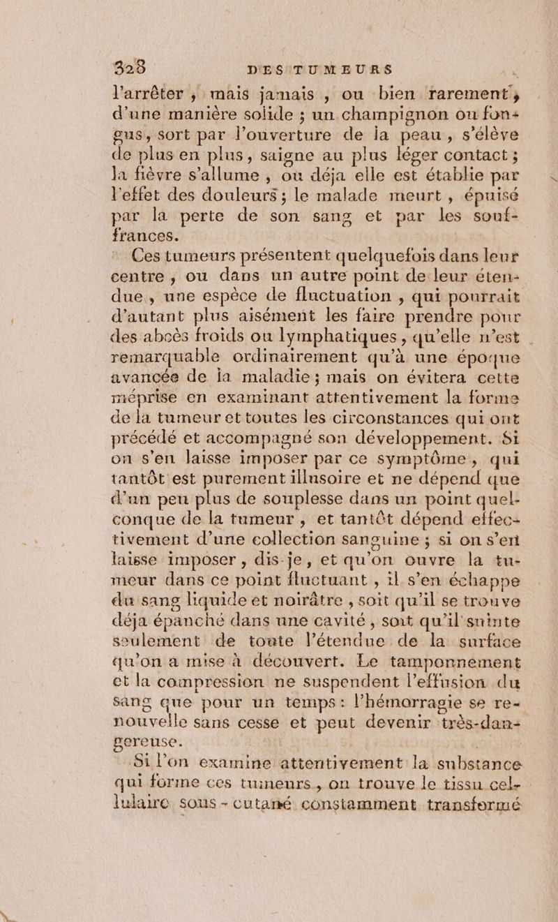 l'arrêter ; mais jamais , ou bien rarement; d’une manière solide ; un champignon ou fon: gus, sort par l’ouverture de ia peau, s'élève de plus en plus, saigne au plus léger contact ; la fièvre s'allume , où déja elle est établie par l'effet des douleurs ; le malade meurt , épuisé par la perte de son sang et par les souf- frances. Ces tumeurs présentent quelquefois dans leur centre , ou dans un autre point de leur éten- due, une espèce de fluctuation , qui pourrait d'autant plus aisément les faire prendre pour des abcès froids ou lymphatiques , qu’elle n’est | remarquable ordinairement qu'à une époque avancée de ja maladie ; mais on évitera cette méprise en examinant attentivement la forme de la tumeur et toutes les circonstances qui ont précédé et accompagné son développement. Si on s’en laisse imposer par ce symptôme, qui tantôt est purement illinsoire et ne dépend que d’un peu plus de souplesse dans un point quel- conque de la tumeur, et tantôt dépend effec- tivement d’une collection sanguine ; si on s’en laisse imposer , dis-je, et qu'on ouvre la tu- meur dans ce point fluctuant , il s’en échappe du sang liquide et noirûtre , soit qu’il se trouve déja épanche dans une cavité, soit qu’il sninte seulement de toute l’étendue de la surface qu'on a mise à découvert. Le tamponnement et la compression ne suspendent l’effusion du sang que pour un temps: l’hémorragie se re- nouvelle sans cesse et peut devenir très-dan- ereuse. R | Si l’on examine attentivement la substance qui forme ces tuineurs , on trouve le tissu cel. lulaire sous - cutané constamment transformé