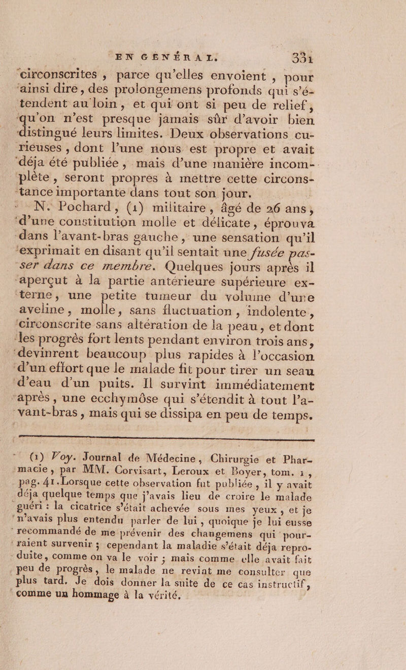 ‘circonscrites , parce qu'elles envoient , pour ‘ainsi dire, des prolongemens profonds qui s’é- tendent au loin, et qui ont si peu de relief, qu'on n'est presque jamais sûr d’avoir bien éinsue leurs limites. Deux observations cu- rieuses , dont l’une nous est propre et avait déja été publiée ; mais d’une manière incom-. _plète, seront propres à mettre cette circons- ‘tance importante dans tout son jour, : N. Pochard, (1) militaire , âgé de 26 ans, ‘d’une constitution molle et délicate, éprouva ‘dans l’avant-bras gauche , une sensation qu'il ‘exprimait en disant qu’il sentait une /zsée pas- ser dans ce membre. Quelques jours après il ‘aperçut à la partie antérieure supérieure ex- terne, une petite tumeur du volume d’ure aveline, molle, sans fluctuation , indolente, ‘circonscrite sans altération de la peau, et dont ‘les progrès fort lents pendant environ trois ans À ‘devinrent beaucoup plus rapides à l’occasion d’un effort que le malade fit pour tirer un seau d’eau d’un puits. Il survint immédiatement ‘après , une ecchymôse qui s’étendit à tout l’a- “vant-bras , mais qui se dissipa en peu de temps. * (1) Voy. Journal de Médecine, Chirurgie et Phar- macie, par MM. Corvisart, Leroux et Boyer, tom. 1, pag. 41. Lorsque cette observation fut publiée , il y avait déja quelque temps que j'avais lieu de croire le malade guéri: la cicatrice s'était achevée sous mes yeux , et je ‘n'avais plus entendu parler de lui, quoique je lui eusse recommandé de me prévenir des chaugemens qui pour- ‘raient survenir ; cependant la maladie s'était déja repro- -duite, comme on va le voir ; mais comme celle avait fait peu de progrès, le malade ne revint me consulter que plus tard, Je dois donner la suite de ce cas instructif, comme un hommage à la vérité,