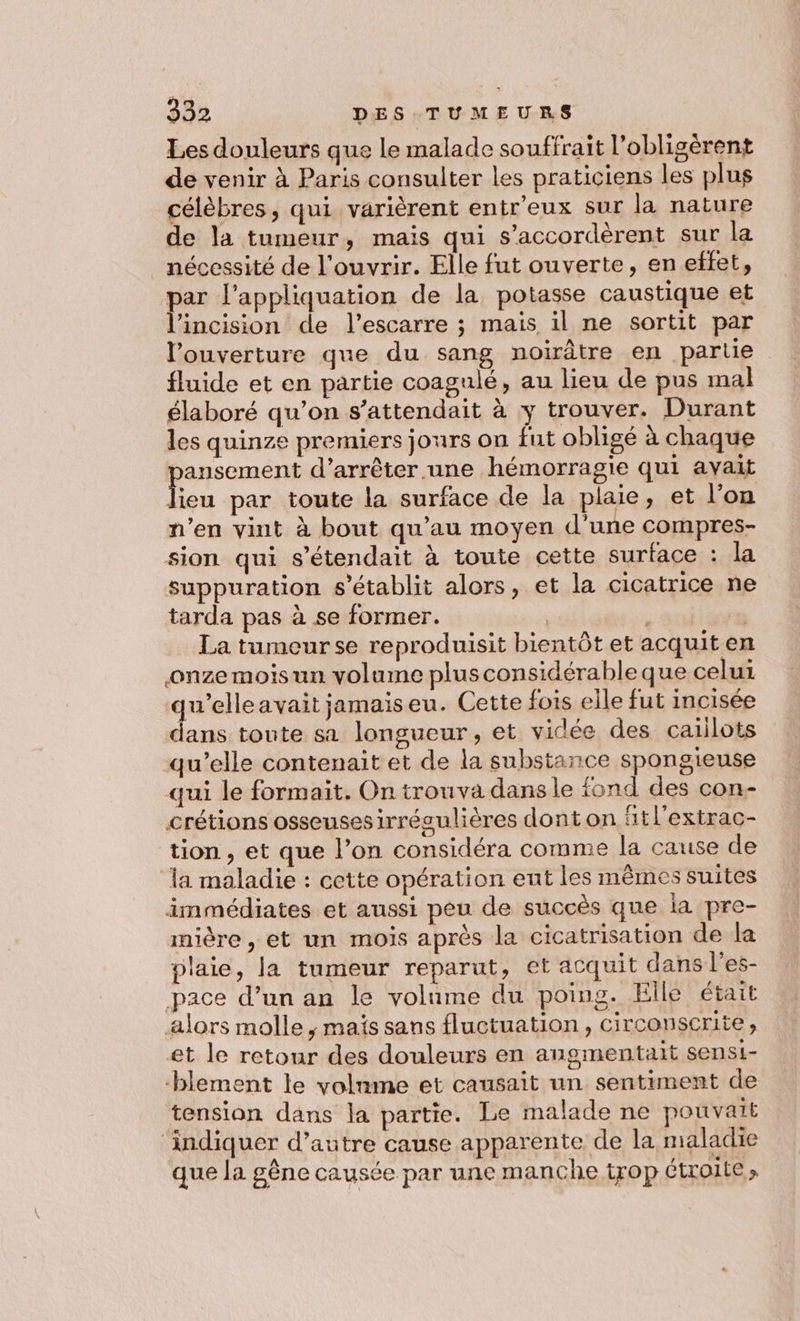 Les douleurs que le malade souffrait l’obligèrent de venir à Paris consulter les praticiens les plug célèbres, qui varièrent entr’eux sur la nature de la tumeur, mais qui s’accordèrent sur la _ nécessité de l'ouvrir. Elle fut ouverte, en effet, par l’appliquation de la potasse caustique et l’incision de l’escarre ; mais il ne sortit par l'ouverture que du sang noirâtre en parle fluide et en partie coagulé, au lieu de pus mal élaboré qu’on s'attendait à y trouver. Durant les quinze premiers jours on fut obligé à chaque pansement d'arrêter une hémorragie qui avait lieu par toute la surface de la plaie, et l'on n’en vint à bout qu'au moyen d’une compres- sion qui s’étendait à toute cette surface : la suppuration s'établit alors, et la cicatrice ne tarda pas à se former. ( SAS La tumeurse reproduisit bientôt et acquit en onze mois un volume plusconsidérable que celui pa avait jamaiseu. Cette fois elle fut incisée ans toute sa longueur, et vidée des caiilots qu’elle contenait et de la substance spongieuse qui le formait. On trouva dans le fond des con- crétions osseuses irrégulières dont on ‘tl'extrac- tion, et que l’on considéra comme la cause de la maladie : cette opération ent les mêmes suites immédiates et aussi peu de succès que la pre- mière, et un mois après la cicatrisation de la plaie, la tumeur reparut, et acquit dans l’'es- pace d’un an le volume du poing. Elle était alors molle, maïs sans fluctuation, circonscrite, et le retour des douleurs en angmentait sensi- -blement le volnme et causait un sentiment de tension dans la partie. Le malade ne pouvatt ‘indiquer d’autre cause apparente de la maladie que la gêne causée par une manche trop étroite »