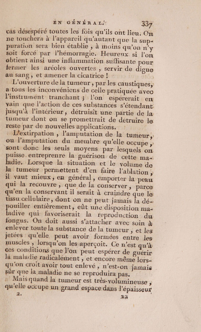 cas désespéré toutes Les fôis qu’ils ont lieu: On ne touchera à l’appareil qu’autant que la sup= puration sera bien établie , à moins qu'on n’y soit forcé par l’hémorragie. Heurenx si l’on obtient ainsi une inflammation suffisante pour fermer les aréoles ouvertes , servir de digue au Ssang , et amener la cicatrice ! 169 L'ouverture de la tumeur , par les caustiques, a tous les inconvéniens de celle pratiquée avec instrument tranchant ; l’on espererait en vain que l’action de ces substances s'étendant. jusqu’à l’intérieur; détruisit une partie de la tumeur dont on se promettrait de détruire le reste par de nouvelles applications, : - L’extirpation , l’amputation de la tumeur ,: ou l’amputation du membre qu’elle occupe sont donc les seuls moyens par lesquels on puisse. entreprenre la guérison de cette ma fadie. Lorsque la situation et le voläme de la tumeur permettent d’en faire l'ablation ÿ vaut mieux, en général, emporter la peau qui la recouvre , que de la conserver , parce qu'en la conservant il serait À craindre que le tissu cellulaire, dont on ne peut jamais la dé ouiller entièrement, eût une disposition ma dite qui favoriserait la reproduction du iongus. On doit aussi s'attacher avec soin À enlever toute la substance de la tumeur ,; et les jetées qu’elle peut avoir formées entre les muscles , lorsqu'on les aperçoit. Ce n’est qu’à ces conditions que lon peut espérer de guérir là maladie radicalément ,; et encore même lors- qu'on croit avoir tout enlevé, n’est-on jamais sür que la maladie ne se reproduira pas, _# Mais quand la tumeur est três-volumineuse # qu'elle occupe un grand espace dans l'épaisseur 2. 44