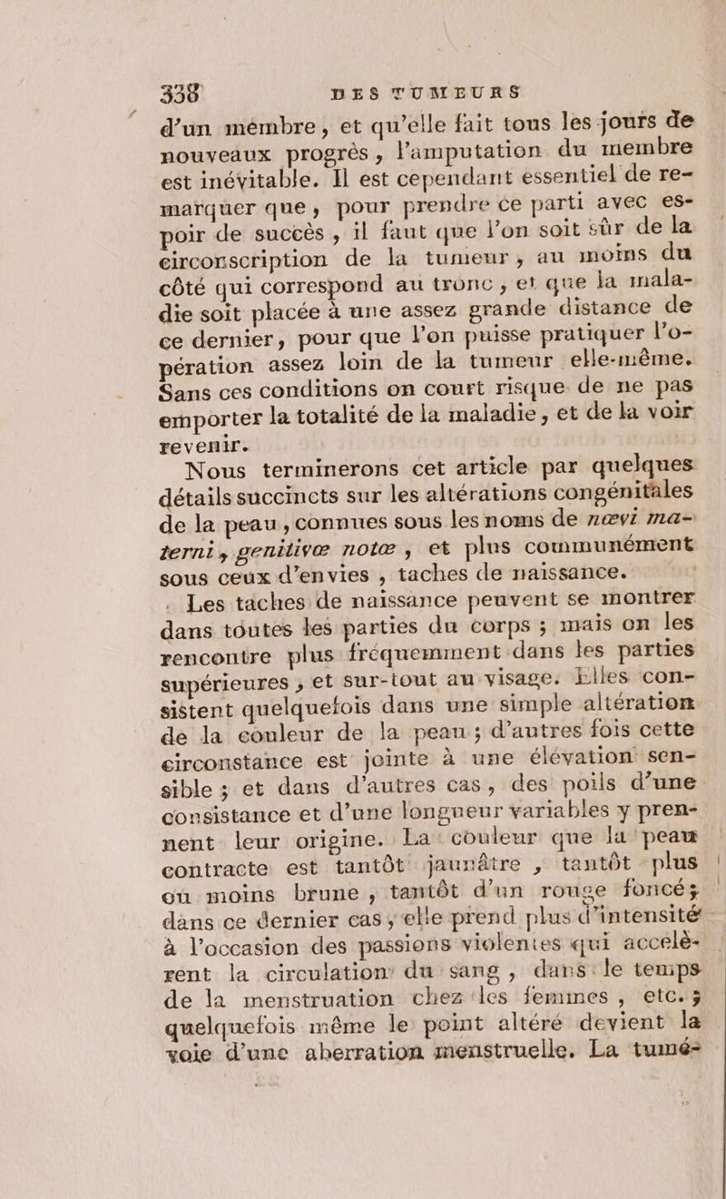 d’un mémbre, et qu’elle fait tous les jours de nouveaux progrès, l’amputation du membre est inévitable. Il est cependant essentiel de re- marquer que, pour prendre ce parti avec es- poir de succès , il faut que l’on soit sûr de la circonscription de la tumeur, au moins du côté qui correspond au tronc ; et que ja mala- die soit placée à une assez grande distance de ce dernier, pour que l’on puisse pratiquer l’o- pération assez loin de la tumeur elle-même. Sans ces conditions on court risque de ne pas emporter la totalité de la maladie, et de la voir revenir. | Nous terminerons cet article par quelques détails succincts sur les altérations congénitales de la peau, connues sous les noms de 2ævi ma- terni, genilivæ nolæ , et plus communément sous ceux d’envies , taches de naissance. Les taches de naissance peuvent se montrer dans toutes les parties du corps ; mais on les rencontre plus fréquenunent dans les parties supérieures ; et Sur-tout au visage. bikes con- sistent quelquefois dans une simple altération de la eonleur de la peau; d’autres fois cette circonstance est jointe à une élévation sen- sible ; et dans d’autres cas, des poils d’une consistance et d’une longueur variables y pren- nent leur origine. La: couleur que li peau contracte est tantôt jaurnâtre , tantôt plus où moins brune , tantôt d'un rouge foncé; dans ce dernier cas; elite prend plus d'intensité à l’occasion des passions violentes qui accelè- rent la circulation’ du sang , dans:le temips de la menstruation chez les femmes , etc.; quelquefois même le point altéré devient la voie d’une aberration menstruelle, La tumé-