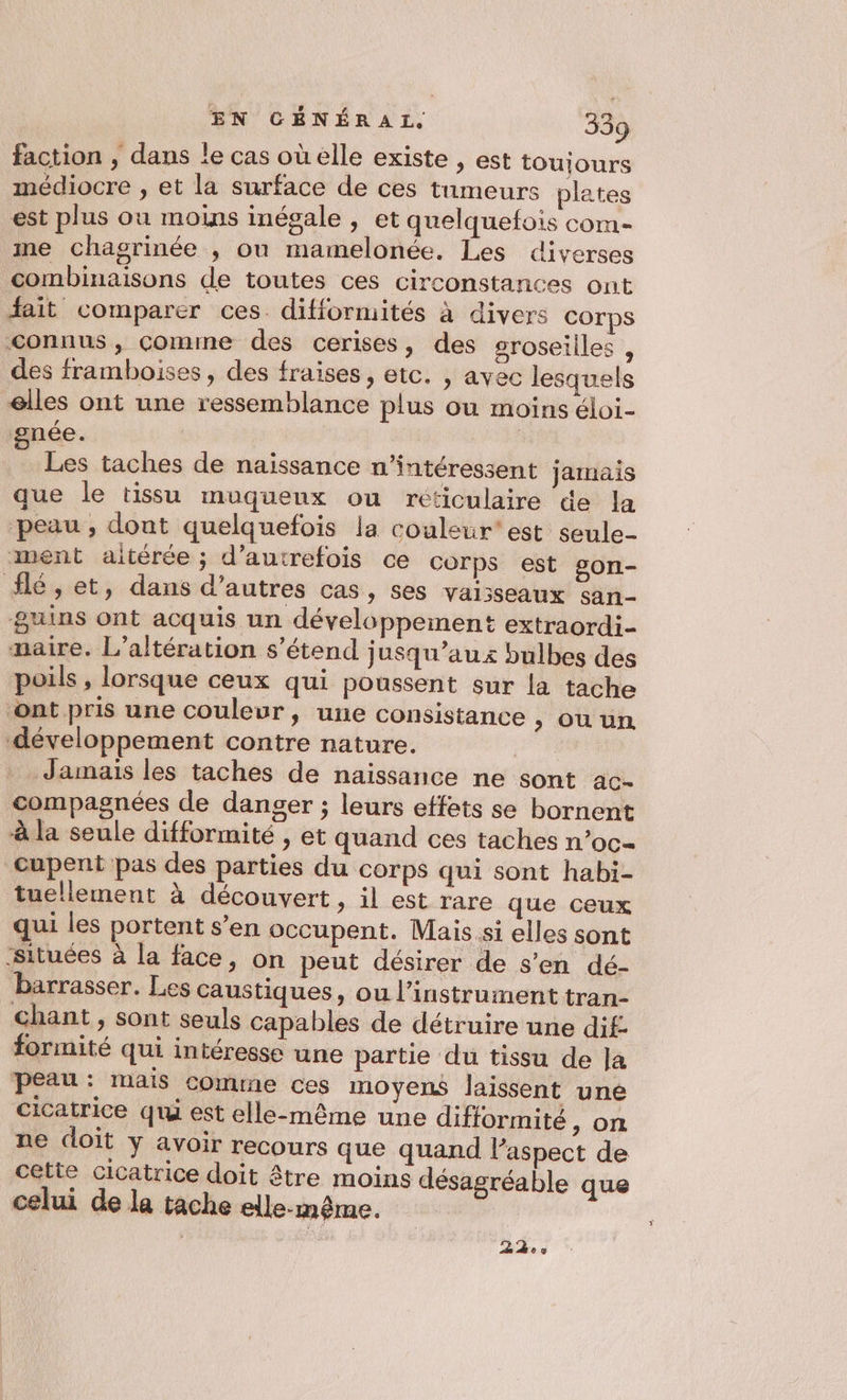 faction , dans le cas où elle existe , est toujours médiocre , et la surface de ces tumeurs plates est plus où moins inégale , et quelquefois com- me chagrinée ; ou mamelonée. Les diverses combinaisons de toutes ces circonstances ont fait comparer ces. difformités à divers COrps connus, comme des cerises, des groseilles , des framboises, des fraises , etc. , ayec lesquels elles ont une ressemblance plus ou moins éloi- gnée. | Les taches de naïssance n’intéressent jamais que le tissu muqueux ou réticulaire de la peau, dont quelquefois la couleur est seule- ment altérée; d'autrefois ce corps est £on- lé, et, dans d’autres cas, ses vaisseaux san- &amp;uins ont acquis un développement extraordi- maire. L’altération s'étend jusqu'aux bulbes des poils , lorsque ceux qui poussent sur la tache ont pris une couleur, une consistance &gt; OUuUuR développement contre nature. | Jamais les taches de naissance ne sont ac- compagnées de danger ; leurs effets se bornent à la seule difformité , et quand ces taches n’oc- Cupent pas des parties du corps qui sont habi- tuellement à découvert, il est rare que ceux qui les portent s’en occupent. Mais si elles sont ‘situées à la face, on peut désirer de s’en dé- barrasser. Les caustiques, ou l'instrument tran- chant, sont seuls capables de détruire une dif. formité qui intéresse une partie du tissu de Ja peau: mais comme ces moyens laissent une cicatrice qui est elle-même une difformité &gt; ON ne doit y avoir recours que quand laspect de cette cicatrice doit être moins désagréable que celui de la tache elle-même. | +