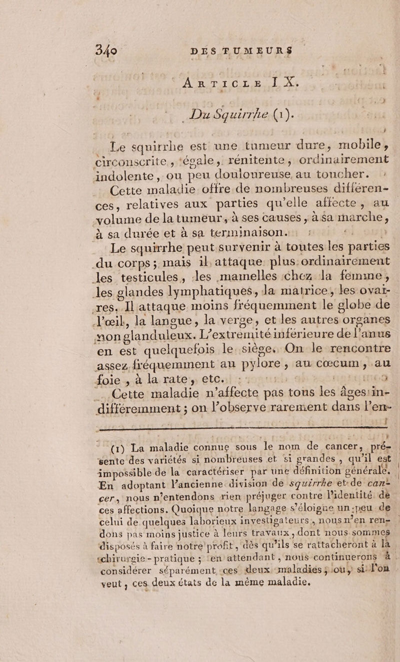 AB, TI OL ER. L A+ _ Du Squirrhe (1). ” . : C Ê 1 Le squirrhe est une tumeur dure, mobile, circonscrite , ‘égale, rénitente, ordinairement indolente, ou peu douloureuse, au toucher. Cette maladie offre de nombreuses différen- ces, relatives aux parties qu’elle affecte, au volume de la tumeur, à ses causes , à $a marche, à sa durée et à sa terminaisons: ‘4 Le squirrhe peut survenir à toutes les parties du corps; mais il attaque: plus: ordinairement les testicules, les mamnelles chez dla femme, les glandes lymphatiques, da matrice; les ovar- res. Il attaque moins fréquemment le globe de l'œil, la langue, la verge, et les autres organes non glanduleux. L’extremité inférieure de l'anus en est quelquefois le. siège. On le rencontre assez fréquemment au pylore, au cœcum, au foie -.à la: rate, ete: onu 9 0 PE ETEO _. Cette maladie n’affecte pas tous les âges:in- différemment ; on l’observe rarement dans l’erm- d 2 l - re S } gente des variétés si nombreuses et si grandes, qu’il est En adoptant l’ancienne division de squirrhe etde can- cer, nous n’entendons rien préjuger contre l'identité dé ces affections. Quoique notre langage s'éloigne un:peu de celui de quelques laborieux investigateurs,, nous n’en ren- dons pas moins justice à leurs travaux, dont nous sommes disposés à faire notre profit, dès qu’ils se rattacheront à la veut, ces deux états de la même maladie.