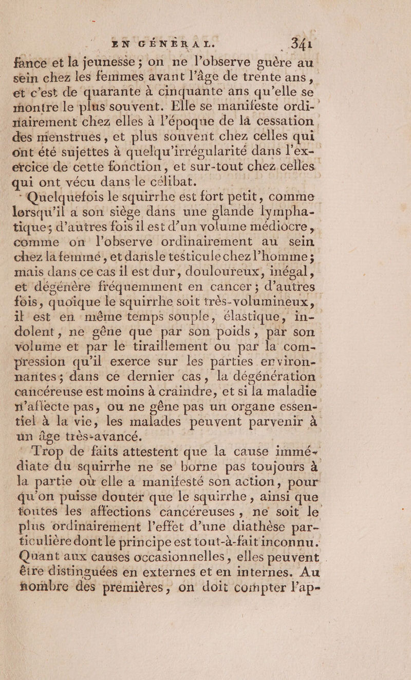 fance et la jeunesse ; on ne l’observe guère au sein chez les femmes avant l’âge de trente ans, et c’est de quarante à cinquante ans qu’elle se montre le plus souvent. Elle se manifeste ordi-' iairement chez elles à l’époque de l4 cessation. des menstrues, et plus souvent chez celles qui ont été sujettes à quelqu’irrégularité dans l'ex- ercice de cette fonction, et sur-tout chez celles qui ont vécu dans le célibat. | | * Quelquefois le squirrhe est fort petit, comme lorsqu'il a son siège dans une ne lympha- tiques d’autres fois il est d’un volume médiocre, comme on l’observe ordinairement au sein chez la femmé , et dansle testiculechez l’homme; mais dans ce cas il est dur, douloureux, inégal, et dégénère fréquemment en cancer ; d’autres fois, quoique le squirrhe soit très-volumineux, il est én même temps souple, élastique, in- dolent , ne gêne que par son poids, par son volume et par lé tiraillement ou par la com- pression qu'il exerce sur les parties erviron- nantess dans ce dernier cas, la dégénération cancéreuse est moins à craindre, et si la maladie n’afiècte pas, ou ne gène pas un organe essen-. tiel à la vie, les malades peuvent parvenir à uün âge très-avancé. | ‘ Trop de faits attestent que la cause immé- diate du squirrhe ne se borne pas toujours à la partie où elle à manifesté son action, pour qu'on puisse douter que le squirrhe , ainsi que toutes les affections cancéreuses, ne soit le plus ordinairement l'effet d’une diathèse par- ticulière dont le principe est tout-à-faitinconnu. Quant aux causes occasionnelles, elles peuvent êire distinguées en externes et en internes. Au ñormbre des premières, on doit corpter l’ap-