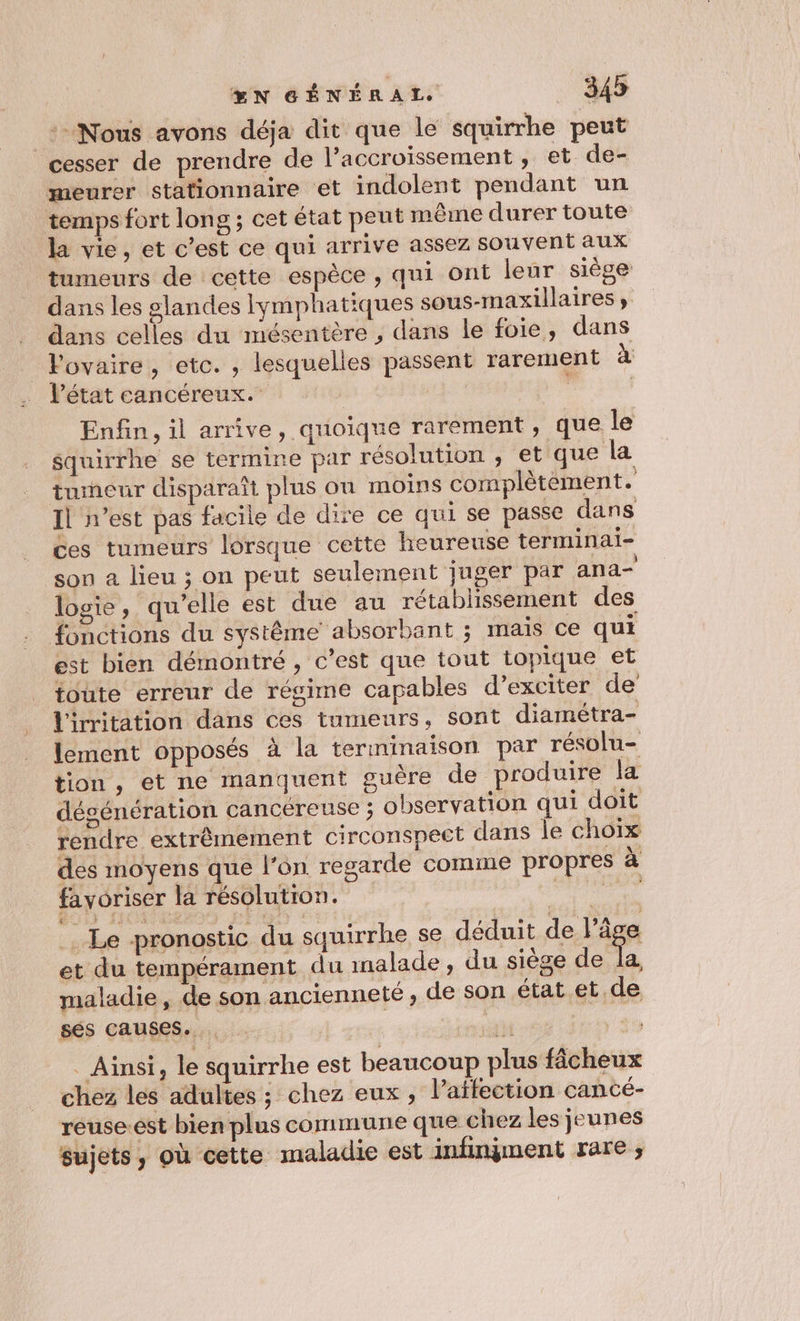 Nous avons déja dit que le squirrhe peut cesser de prendre de l’accroïssement , et de- meurer stationnaire et indolent pendant un temps fort long ; cet état peut même durer toute la vie, et c’est ce qui arrive assez souvent aux tumeurs de cette espèce , qui ont leur siège dans les glandes lymphatiques sous-maxillaires , dans celles du mésentère , dans le foie, dans Povaire, etc. , lesquelles passent rarement à l’état cancéreux. | | Enfin, il arrive, quoique rarement, que le squirrhe se termine par résolution , et que la tumeur disparaît plus on moins complètément. Il n’est pas facile de dire ce qui se passe dans ces tumeurs lorsque cette heureuse terminai- son a lieu ; on peut seulement juger par ana- logie, qu’elle est due au rétablissement des fonctions du système absorbant ; mais ce qui est bien démontré, c’est que tout topique et toute erreur de régime capables d’exciter de lirritation dans ces tumeurs, sont diamétra- lement opposés à la terminaison par résolu- tion, et ne manquent guère de produire la désénération cancereuse ; observation qui doit rendre extrêmement circonspeet dans le chorx des moyens que l’on regarde comme propres à favoriser la résolutron. pepe . Le pronostic du squirrhe se déduit deg et du tempérament du malade, du siège de la, maladie, de son ancienneté, de son état et de sés causes. ; hé | _ Ainsi, le squirrhe est beaucoup plus fâcheux chez les adultes ; chez eux, l’aïfection cancé- reuse.est bien plus commune que chez les jeunes sujets, où cette maladie est infinyment rare ;,
