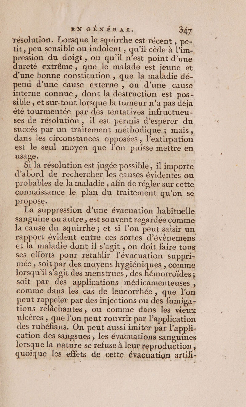 résolution. Lorsque le squirrhe est récent , pe- tit, peu sensible ou indolent , qu’il cède à l’im- pression du doigt, ou qu’il n’est point d’une dureté extrême, que le malade est jeune et d’une bonne constitution , que la maladie dé- pend d’une cause externe , ou d’une cause interne connue, dont la destruction est pos- sible , et sur-tout lorsque la tumeur n’a pas déja été tourmentée par des tentatives infructueu- ses de résolution, il est permis d’espérer du succès par un traitement méthodique ; mais, dans les circonstances opposées, l’extirpation est le seul moyen que l’on puisse mettre en Hsage. | | S1 la résolution est jugée possible, il importe d’abord de rechercher les causes évidentes ou probables de la maladie , afin de régler sur cette connaissance le plan du traitement qu'on se propose. | ee La suppression d’une évacuation habituelle sanguine ou autre , est souvent regardée comme la cause du squirrhe ; et si l’on peut saisir un rapport évident entre ces sortes d’évènemens | et la maladie dont il s’agit , on doit faire tous ses efforts pour rétablir l'évacuation suppri- mée , soit par des moyens hygiéniques , comme lorsqu'il s’agit des menstrues , des hémorroïdes ; soit par des applications médicamenteuses , comme dans les cas de leucorrhée , que l’on peut rappeler par des injections ou des fumiga- tions relâchantes, ou comme dans les vieux ulcères , que l’on peut rouvrir par l'application des rubéfians. On peut aussi imiter par l’appli- cation des sangsues , les évacuations sanguines lorsque la nature se refuse à leur reproduction , quoique les effets de cette évacuation artifi-