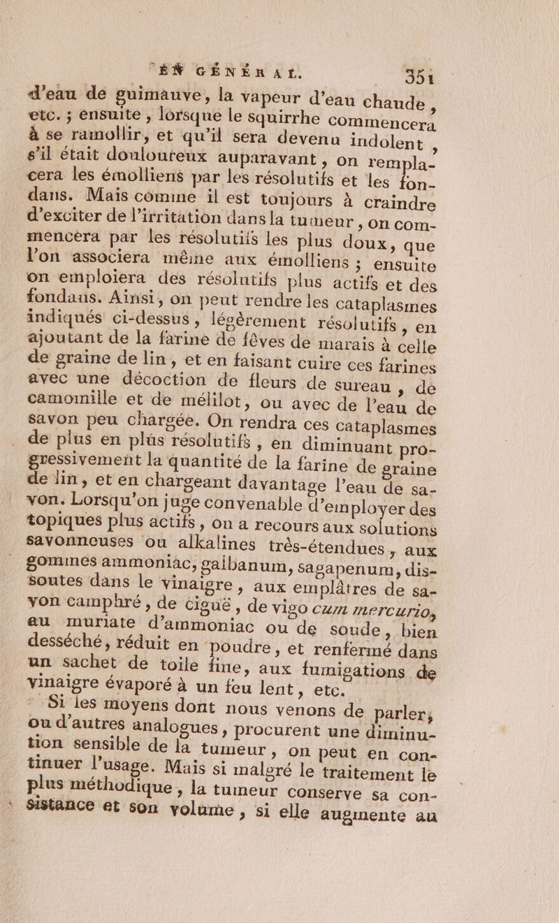 d’eau de guimauve, la vapeur d'eau chaude, etc. ; ensuite , lorsque le squirrhe COMmMmencera à se ramollir, et qu'il sera devenu indolent : s’il était douloureux auparavant , On rempla- cera les émolliens par les résolutifs et les on- dans. Mais comine il est toujours à craindre d’exciter de l’irritation dans la tumeur ; On COm- mencera par les résolutiis Les plus doux, que l’on associera mêine aux émolliens ; ensuite on emploiera des résolutifs plus actifs et des fondaus. Ainsi, on peut rendre les cataplasmes indiqués ci-dessus , légèrement résolutifs , en ajoutant de la farine de fêves de marais à ceile de graïne de lin, et en faisant cuire ces farines avec une décoction de fleurs de sureau , de camomille et de mélilot, ou avec de l’eau de savon peu chargée. On rend de plus en plus résolutifs » en diminuant pro- gressivement la quantité de la farine de graine de lin, et en chargeant davantage l’eau de sa- von. Lorsqu'on juge convenable d'employer des topiques plus actifs, on a recours aux solutions savonnouses ou alkalines très-étendues y AUX g0mmes ammoniac, gaibanum, Sagsapenum, dis- Soutes dans le vinaigre, aux em plâtres de sa- von camphré , de Ciguë , de Vi20 CU771 IETCUTI0, au muriate d’ammoniac ou de soude, bien desséché, réduit en Poudre, et renfermé dans un sachet de toile fine » aux fumisations de vinaigre évaporé à un feu lent » ete, * Si les moyens dont nous venons de parler, ou d’autres analogues, procurent une diminu- tion sensible de la tumeur &gt; On peut en con- tinuer l'usage. Mais si malsré le traitement le plus méthodique , la tumeur conserve sa con- Sistance et son volume , si elle augmente au ra ces cataplasmes