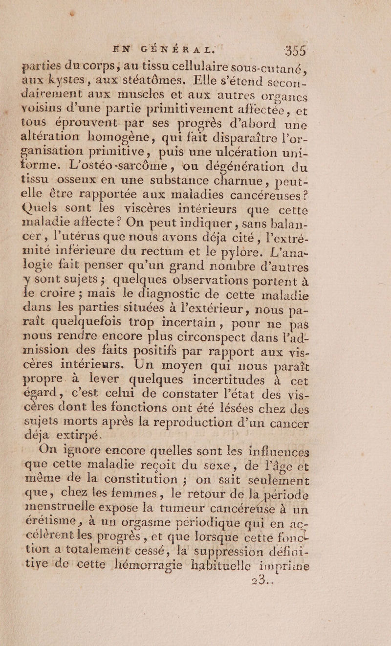 parties du corps; au tissu cellulaire sous-cutané, aux kystes, aux stéatômes. Elle s'étend secon- dairermient aux muscles et aux autres organes voisins d’une partie primitivement affectée, et tous éprouvent par ses progrès d’abord une altération homogène, qui fait disparaître l’or- ganisation primitive, puis une ulcération uni- forme. L’'ostéo-sarcôme, ou dégénération du tissu osseux en une substance charnue, peut- elle être rapportée aux maladies cancéreuses ? Quels sont les viscères intérieurs que cette maladie aftecte? On peut indiquer, sans balan- cer , l’utérus que nous avons déja cité, l’extré- mité inférieure du rectum et le pylôre. L'ana- logie fait penser qu’un grand nombre d’autres y sont sujets; quelques observations portent à le croire ; mais le diagnostic de cette maladie dans les parties situées à l'extérieur, nous pa- raît quelquefois trop incertain, pour ne pas nous rendre encore plus circonspect dans l’ad- mission des faits positifs par rapport aux vis- cères intérieurs. Un moyen qui nous paraît propre. à lever quelques incertitudes à cet égard, c’est celui de constater l’état des vis- cères dont les fonctions ont été lésées chez des sujets morts après la reproduction d’un cancer déja extirpé. On ignore encore quelles sont les influences que cette maladie recoit du sexe, de l’âge ct mème de la constitution ; on sait seulement que, chez les femmes, le retour de la période menstruelle expose la tumeur cancéretise à un érétisme , à un orgasme pcriodique qui en ac- célérent les progrès , et que lorsque cette fonct tion a totalement cessé, la suppression défini- tive de cette hémorragie habituelle inpriine Le 23.