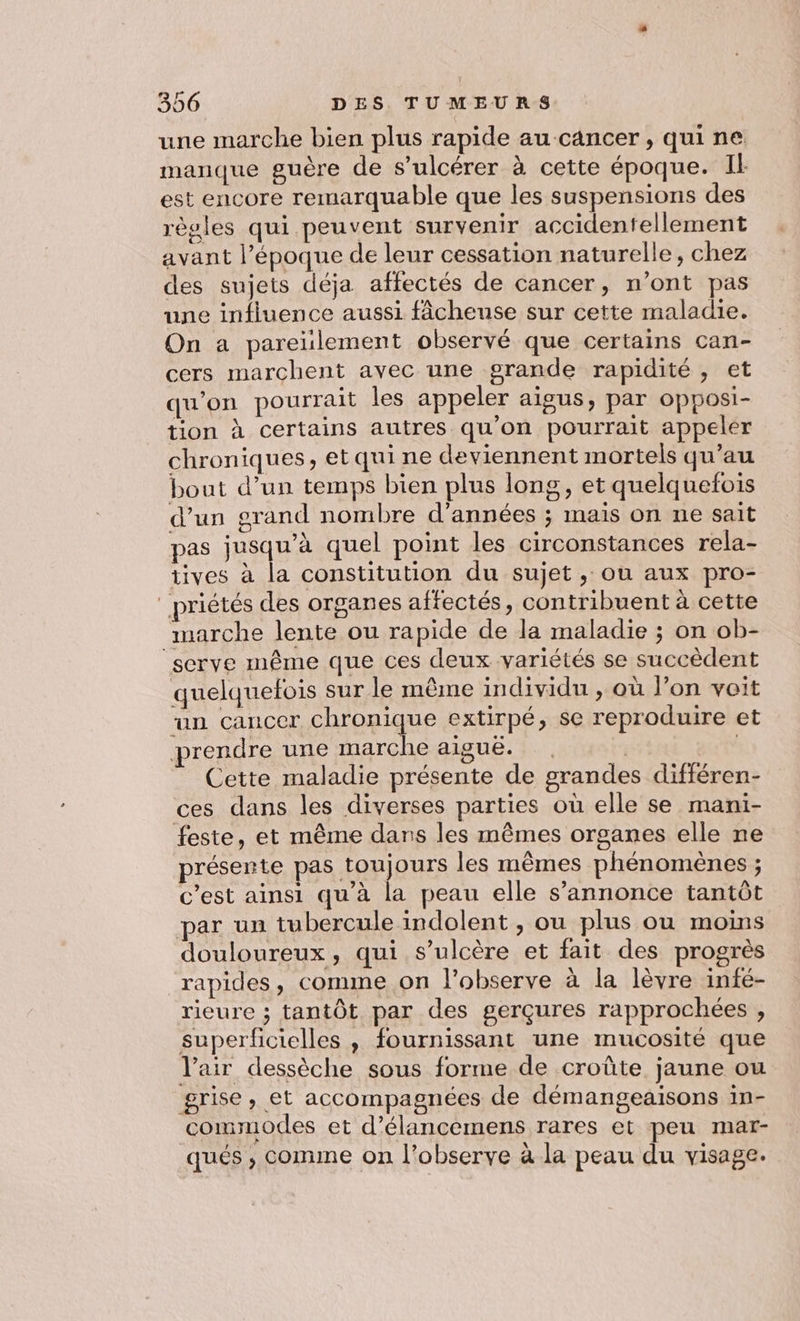 une marche bien plus rapide au cancer, quine manque guère de s’ulcérer à cette époque. Il est encore remarquable que les suspensions des règles qui peuvent survenir accidentellement avant l’époque de leur cessation naturelle, chez des sujets déja affectés de cancer, n’ont pas une influence aussi fâcheuse sur cette maladie. On a pareïulement observé que certains can- cers marchent avec une grande rapidité , et qu’on pourrait les appeler aigus, par opposi- tion à certains autres qu'on pourrait appeler chroniques, et qui ne deviennent mortels qu’au bout d’un temps bien plus long, et quelquefois d’un grand nombre d'années ; mais on ne sait pas jusqu’à quel point les circonstances rela- tives à la constitution du sujet ,; ou aux pro- _priétés des organes affectés, contribuent à cette marche lente ou rapide de la maladie ; on ob- ‘serve même que ces deux variétés se succèdent quelquefois sur le même individu , où l’on voit un cancer chronique extirpé, se reproduire et prendre une marche aiguë. 4 Cette maladie présente de grandes différen- ces dans les diverses parties où elle se mani- feste, et même dans les mêmes organes elle ne présente pas toujours les mêmes phénoménes ; c’est ainsi qu’à la peau elle s’annonce tantôt par un tubercule indolent , ou plus ou moins douloureux, qui s’ulcère et fait des progrès rapides, comme on l’observe à la lèvre infé- rieure ; tantôt par des gerçures rapprochées , superficielles , fournissant une mucosité que V'air dessèche sous forme de croûte jaune ou grise, et accompagnées de démangeaisons in- commodes et d’élancemens rares et peu mar- qués ; comme on l’observe à la peau du visage.