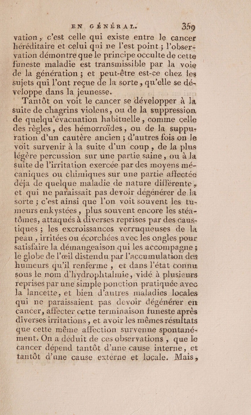 vation , c’est celle qui existe entre le cancer héréditaire et celui qui ne l’est point ; l’obser- vation démontre que le principe occulte de cette funeste maladie est transmissible par la voie de la génération ; et peut-être est-ce chez les sujets qui l’ont reçue de la sorte, qu’elle se dé- veloppe dans la jeunesse. | | _ Tantôt on voit le cancer se développer à la suite de chagrins violens, ou de la suppression. de quelqu’évacuation habituelle, comme celle des règles, des hémorroïdes, ou de la suppu- ration d’un cautère ancien ; d’autres fois on le voit survenir à la suite d’un coup, de la plus légère percussion sur une partie saine, ou à la suite de l’irritation exercée par des moyens mé- caniques ou chimiques sur une partie affectée déja de quelque maladie de nature différente , et qui ne paraissait pas devoir dégénérer dela sorte ; c'est ainsi que l'on voit souvent les tu- meurs enkystées, plus souvent encore les stéa- tômes, attaqués à se reprises par des caus- tiques ; les excroissances verruqueuses de la peau , irritées ou écorchées avec les ongles pour satisfaire la démangeaison qui les accompagne ; le globe de l’œil distendu par l'accumulation des humeurs qu’il renferme , et dans l’état connu sous le nom d'hydrophtalmie, vidé à plusiaurs reprises par une simple ponction pratiquée avec la lancette, et bien d’autres maladies locales qui ne paraissaient pas devoir dégénérer en cancer, affecter cette terminaison funeste après diverses irritations , et avoir les mêmes résultats que cette même affection survenue spontané- ment. On a déduit de ces observations , que le cancer dépend tantôt d’une cause interne, et tantôt d’une cause externe et locale. Mais,