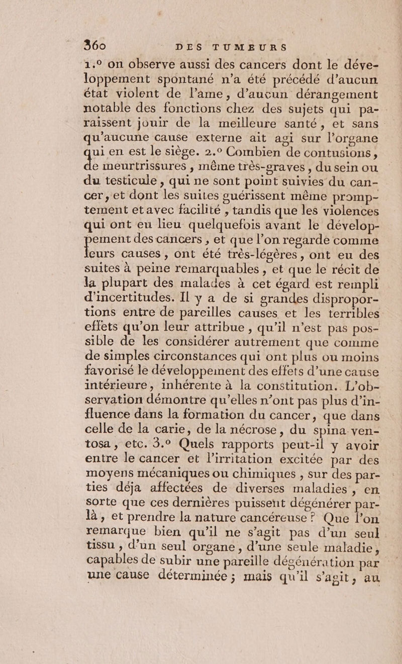 1.° on observe aussi des cancers dont le déve- loppement spontané n’a été précédé d’aucun état violent de l’ame, d'aucun dérangement notable des fonctions chez des sujets qui pa- raissent jouir de la meilleure santé, et sans qu'aucune cause externe ait agi sur l’organe ui en est le siège. 2.0 Combien de contusions, a meurtrissures , même très-sraves , du sein ou du testicule , qui ne sont point suivies du can- cer, et dont les suites guérissent même promp- tement etavec facilité , tandis que les violences qui ont eu lieu quelquefois avant le dévelop- ement des cancers , et que l’on regarde comme be causes , ont été très-légères, ont eu des suites à peine remarquables , et que le récit de la plupart des malades à cet égard est rempli d'incertitudes. Il ÿ a de si grandes dispropor- tions entre de pareilles causes et les terribles effets qu’on leur attribue , qu’il n’est pas pos- sible de les considérer autrement que comme de simples circonstances qui ont plus ou moins favorisé le développement des effets d’une cause intérieure, inhérente à la constitution. L’ob- servation démontre qu’elles n’ont pas plus d’in- fluence dans la formation du cancer, que dans celle de la carie, de la nécrose, du spina.ven- tosa , etc. 5.° Quels rapports peut-il y avoir entre le cancer et l’irritation excitée par des moyens mécaniques ou chimiques , sur des par- ties déja affectées de diverses maladies , en sorte que ces dernières puissent dégénérer par- là, et prendre la nature cancéreuse ? Que l’on remarque bien qu’il ne s’agit pas d’un seul tissu , d’un seul organe , d’une seule maladie, capables de subir une pareille dégénération par une cause déterminée; mais qu'il s’agit, au
