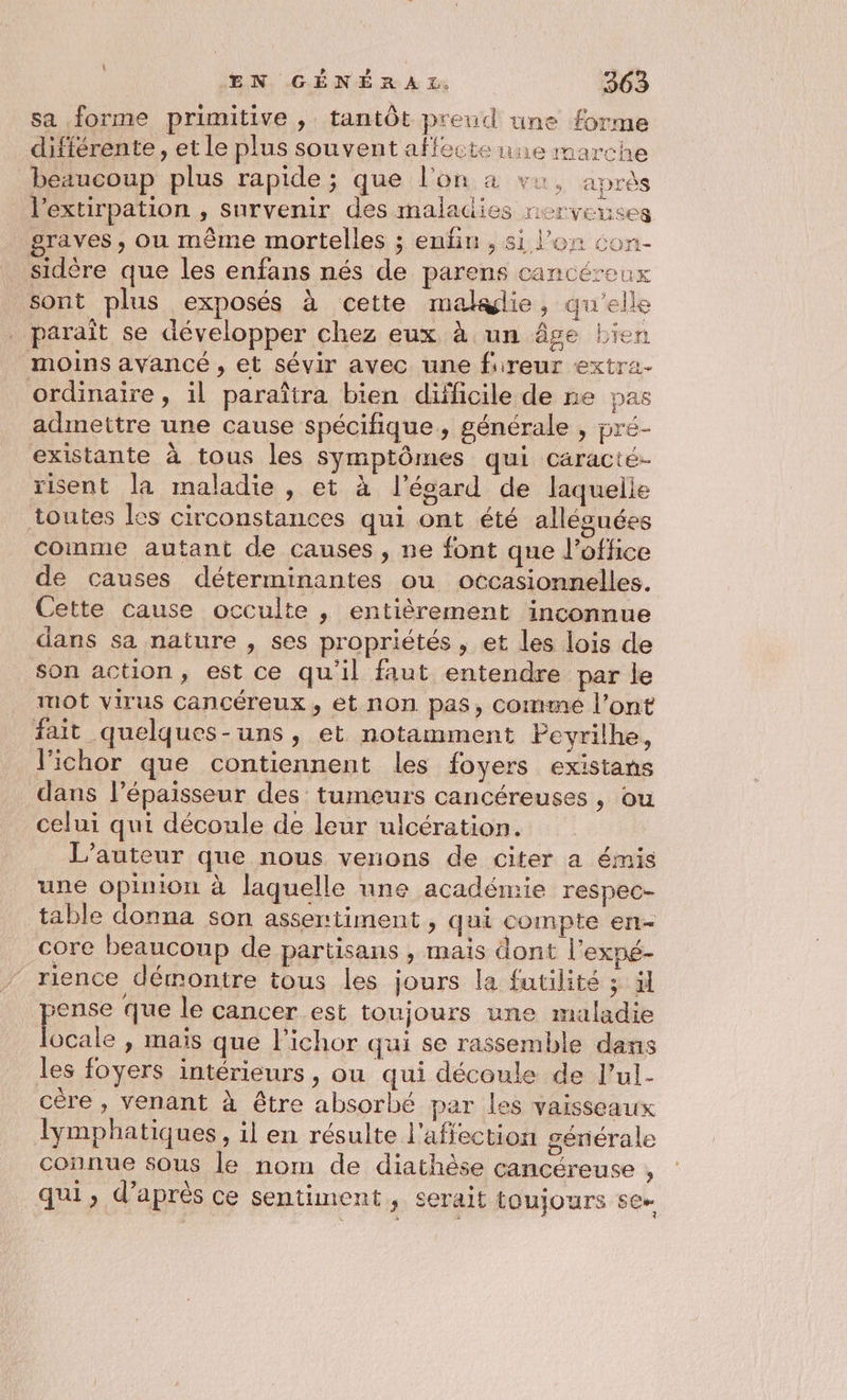 sa forme primitive , tantôt preud une forme différente , et le plus souvent affecte une marche bezucoup plus rapide; que l'on à vu, après l’extirpation , survenir des maladies nerveuses graves, ou même mortelles ; enfin , 81 l'on con- sidère que les enfans nés de parens cancéreux sont plus exposés à cette malglie, qu'elle paraît se développer chez eux à un âge bien moins avancé, et sévir avec une fireur extra- ordinaire, il paraîtra bien difficile de ne pas admettre une cause spécifique, générale , pré- existante à tous les symptômes qui caracté- risent la maladie , et à l'ésard de laquelle toutes les circonstances qui ont été allésuées comme autant de causes, ne font que l'office de causes déterminantes ou occasionnelles. Cette cause occulte , entièrement inconnue dans sa nature , ses propriétés , et les lois de son action, est ce qu'il faut entendre par le mot virus Cancéreux, et non. pas, commé l'ont fait quelques-uns, et notamment Pevrilhe, l'ichor que contiennent les foyers existans dans l’épaisseur des tumeurs cancéreuses, ou celui qui découle de leur ulcération. L'auteur que nous venons de citer a émis une opinion à laquelle une académie respec- table donna son assertiment , qui compte en- core beaucoup de partisans , mais dont l’exné- rience démontre tous les jours la futilité ; il ense que le cancer est toujours une maladie He » mais que l’ichor qui se rassemble dans les foyers intérieurs, ou qui découle de l’ul- cére , venant à être absorbé par les vaisseaux lymphatiques , il en résulte l'affection générale connue sous le nom de diathèse cancéreuse , qui, d’après ce sentiment, serait toujours se-