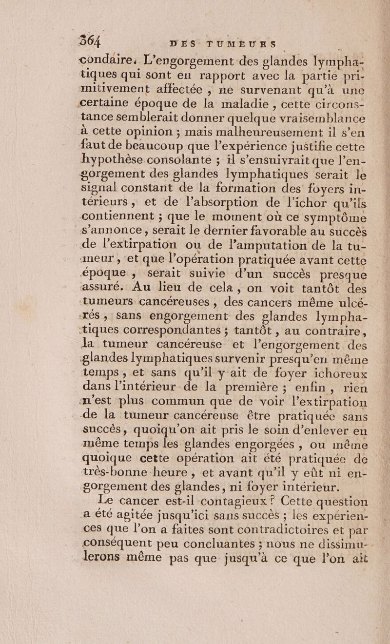 condaire: L’engorgement des glandes lympha- tiques qui sont eu rapport avec la partie pri- mitivement affectée , ne survenant qu’à une certaine époque de la maladie , cette circons- tance semblerait donner quelque vraisemblance à cette opinion ; mais malheureusement il s’en faut de beaucoup que l’expérience justifie cette hypothèse consolante ; il s’ensuivrait que l’en- gorgement des glandes lymphatiques serait le signal constant de la formation des foyers in- térieurs, et de l’absorption de l’ichor qu’ils contiennent ; que le moment où ce symptôme s'annonce, serait le dernier favorable au succès de lextirpation ou de lamputation de la tu- aneur , et que l'opération pratiquée avant cette époque ; serait suivie d’un succès presque assuré. Au lieu de cela, on voit tantôt des tumeurs cancéreuses , des cancers même ulcé- xés, sans engorgement des glandes lympha- “tiques correspondantes ; tantôt , au contraire, Ja tumeur cancéreuse et l’engorgement des glandes lymphatiques survenir presqu’en même temps, et sans qu’il y ait de foyer ichoreux dans l’intérieur de la première ; enfin, rien m'est plus commun que de voir l’extirpation de la tumeur cancéreuse être pratiquée sans succès, quoiqu on ait pris le soin d’enlever en même temps les glandes engorgées , ou même quoique cette opération ait été pratiquée de très-bonne heure , et avant qu’il y eût ni en- gorgement des glandes, ni foyer intérieur. Le cancer est-il contagieux ? Cette question a été agitée jusqu'ici sans succés ; les expérien- ces que l’on a faites sont contradictoires et par conséquent peu concluantes ; nous ne dissimu-. lerons même pas que jusqu’à ce que l’on ait