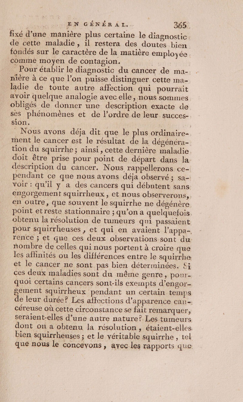 A EN GÉNÉRAI.. 36%. fixé d’une manière plus certaine le diagnostic de cette maladie, il restera des doutes bien fondés sur le caractère de la matière employée. comme moyen de contagion. ti Pour établir le diagnostic du cancer de ma- nière à ce que l’on puisse distinguer cette ma- ladie de toute autre affection qui pourrait avoir quelque analogie avec elle, nous sommes obligés de donner une description exacte de ses phénomènes et de l’ordre de leur succes- sion. “1 POP . Nous avons déja dit que le plus ordinaire ment le cancer est le résultat de la dégénéra- tion du squirrhe ; ainsi, cette dernière maladie doit être prise pour point de départ dans la- description du cancer. Nous rappellerons ce- pendant ce que nous avons déja observé ; sa- voir : qu'il y a des cancers qui débutent sans engorgement squirrheux, et nous observerons, . en outre, que souvent le squirrhe ne dégénère point et reste stationnaire ; qu’on a quelquefois, obtenu la résolution de tumeurs qui passaient pour squirrheuses , et qui en avaient l’appa- rence ; et que ces deux observations sont du: nombre de celles qui nous portent à croire que les affinités ou les différences entre le squirrhe et le cancer ne sont pas bien déterminées. £; ces deux maladies sont du même genre, pour- quoi certains cancers sont-ils exempts d’engor- sement squirrheux pendant un certain temps de leur durée? Les affections d'apparence can-. céreuse où cette circonstance se fait remarquer, seraient-elles d’une autre nature? Les tumeurs dont on a obtenu la résolution, étaient-elles bien squirrheuses ; et le véritable squirrhe , tel que nous Le concevons , avec les rapports que