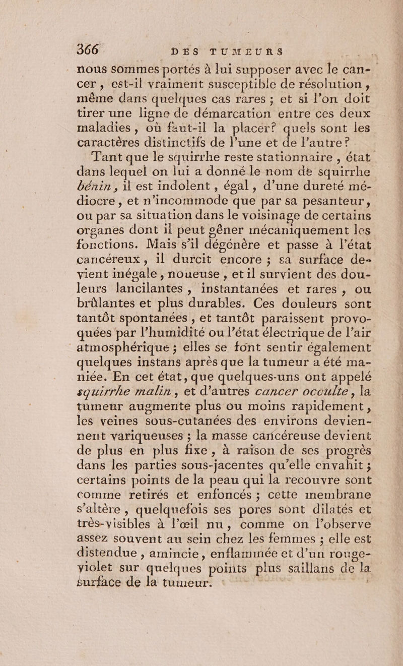 nous sommes portés à lui supposer avec le can- cer , est-il vraiment susceptible de résolution, même dans quelques cas rares ; et si l’on doit tirer une ligne de démarcation entre ces deux maladies , où faut-il la placer? quels sont les caractères distinctifs de l’une et de l’autre? Tant que le squirrhe reste stationnaire , état dans lequel on lui a donné le nom de squirrhe bénin , il est indolent , égal , d’une dureté mé- diocre , et n’incommode que par sa pesanteur, ou par sa situation dans le voisinage de certains organes dont il peut gêner mécaniquement les fonctions. Maïs s’il dégénère et passe à l’état cancéreux , il durcit encore ; sa surface de- vient inégale , noueuse , et il survient des dou- leurs lancilantes , instantanées et rares , ou brûlantes et plus durables. Ces douleurs sont tantôt spontanées , et tantôt paraissent provo- quées par l’humidité ou l’état électrique de l’air atmosphérique ; elles se font sentir également quelques instans après que la tumeur a été ma- niée. En cet état, que quelques-uns ont appelé squirrhe malin, et d’autres cancer occulte, la tumeur augmente plus ou moins rapidement, les veines sous-cutanées des environs devien- nent variqueuses ; la masse caricéreuse devient de plus en plus fixe , à raïson de ses progrès dans les parties sous-jacentes qu'elle envahit ; certains points de la peau qui la recouvre sont comme retirés et enfoncés ; cette membrane s’altère , quelquefois ses pores sont dilatés et très-visibles à l’œil nu, comme on l’observe assez souvent au sein chez les femmes ; elle est distendue , amincie, enflammnée et d’un rouge- yiolet sur quelques points plus saillans de la surface de la tumeur. |