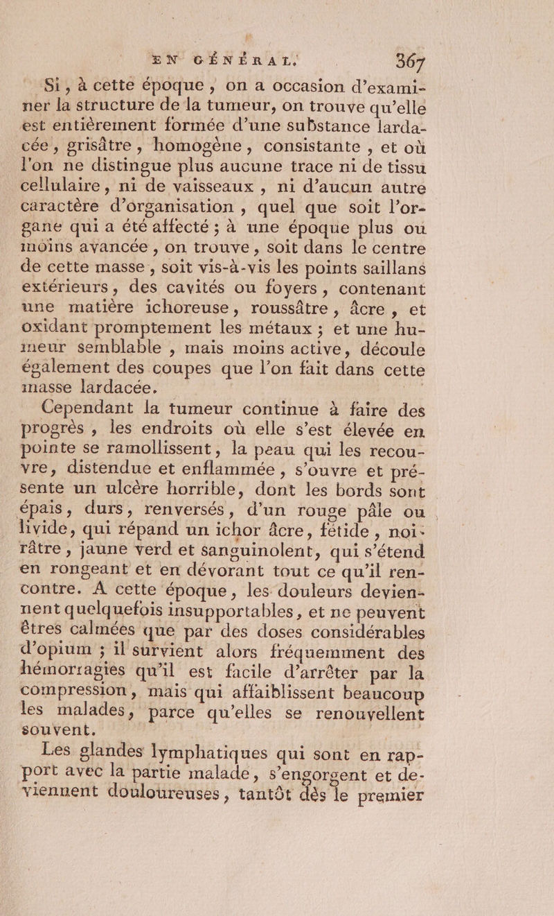 Si, à cette époque, on a occasion d’exami- ner la structure de la tumeur, on trouve qu’elle est entièrement formée d’une substance larda- cée , grisâtre , homogène, consistante , et où l'on ne distingue plus aucune trace ni de tissu cellulaire, ni de vaisseaux , ni d'aucun autre caractère d’organisation , quel que soit l’or- gane qui a été affecté ; à une époque plus ou inoins avancée , on trouve, soit dans le centre de cette masse , soit vis-à-vis les points saillans extérieurs, des cavités ou foyers, contenant une matière ichoreuse, roussâtre , Âcre , et oxidant promptement les métaux ; et une hu- ineur semblable , mais moins active, découle également des coupes que l’on fait dans cette masse lardacée, “on Cependant la tumeur continue à faire des progrès , les endroits où elle s’est élevée en pointe se ramollissent, la peau qui les recou- vre, distendue et enflammée , s'ouvre et pré- sente un ulcère horrible, dont les bords sont épais, durs, renversés, d’un rouge pâle ou . livide, qui répand un ichor âcre, fétide , noi: râtre, jaune verd et sanguinolent, qui s'étend en rongeant et en dévorant tout ce qu’il ren- contre. À cette époque, les douleurs devien- nent quelquefois insupportables, et ne peuvent êtres calmées que par des doses considérables d’opium ; il survient alors fréquemment des hémorragies qu’il est facile d’arrêter par la compression, mais qui affaiblissent beaucoup les malades, parce qu’elles se renouvellent souvent, | | Les glandes lymphatiques qui sont en rap- port avec la partie malade, s’engorgent et de- viennent douloureuses, tantôt dès %e premier