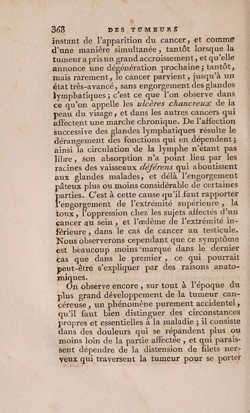 r] 368 | DES TUMEURS instant de l'apparition du cancer, et comme d’une manière simultanée , tantôt lorsque la tueur a pris un grand accroissement, et qu’elle annonce une dégénération prochaine; tantôt, mais rarement, le cancer parvient, jusqu’à un état très-avancé, sans engorgement des glandes lymphatiques ; c’est ce que l’on observe dans ce qu’on appelle les zlcères chancreux de la eau du visage, et dans les autres cancers qui affectent une marche chronique. De l'affection successive des glandes lymphatiques résulte le dérangement des fonctions qui en dépendent; ainsi la circulation de la lymphe n'étant pas libre, son absorption n’a point lieu par les racines des vaisseaux déférens qui aboutissent aux glandes malades, et délà l'engorgement pâteux plus ou moins considérable de certaines parus C’est à cette cause qu'il faut rapporter ’engorgement de l'extrémité supérieure , la toux, l'oppression chez les sujets affectés d’un cancer au sein, et l’œdème de l’extrémité in- férieure , dans le cas de cancer au testicule. Nous observerons cependant que ce symptôme est beaucoup moins'‘marqué dans le dernier cas que dans le premier, ce qui pourrait peut-être s'expliquer par des raisons anato- miques. Re ne On observe encore , sur-tout à l’époque du plus grand développement de la tumeur can- céreuse , un phénomène purement accidentel, qu’il faut bien distinguer des circonstances propres et essentielles à la maladie ; il consiste dans des douleurs qui se répandent plus ou moins loin de la partie affectée , et qui parais- sent dépendre de la distension de filets ner- veux qui traversent la tumeur pour se porter