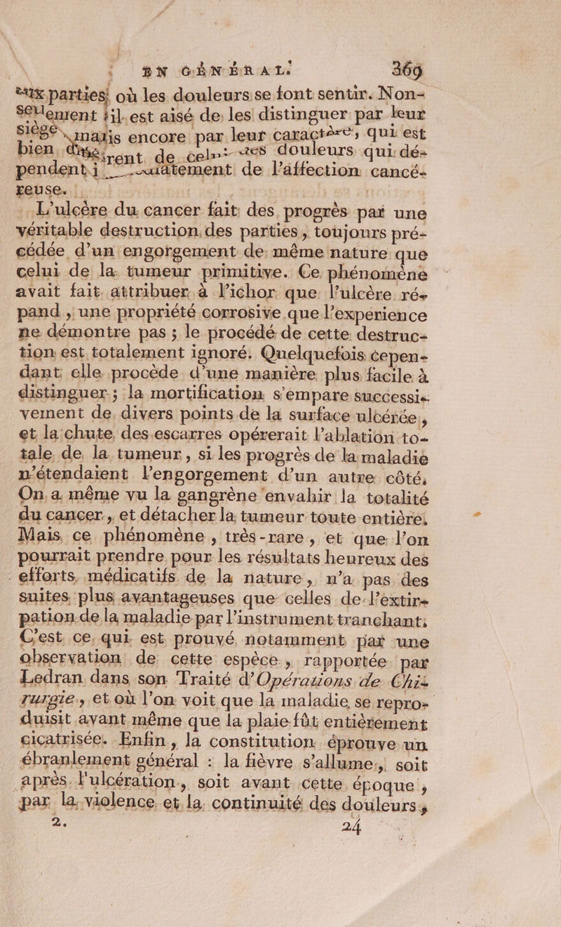 eux parties! où les douleurs se font sentir. Non- SéHement #il.est aisé de: les distinguer par leur SES mais encore par leur caractère; qui est bien ds, { el es douleurs qui: dé- “trent de ce Hu . pendent ji ”-uatement de l’affection cancé- euse. |. LHelsar 63 2 | … L'ulcère du. cancer fait: des progrès paï une véritable destruction. des parties, toujours pré- cédée d’un engorgement de. même nature que celui de la: tumeur primitive. Ce phénomène avait fait attribuer à l’ichor que: l’ulcère ré+ pand , une propriété corrosive que l'expérience ne démontre pas ; le procédé de cette destruc- tion est totalement ignoré. Quelquefois cepen- dant elle procède d’une manière plus facile à distinguer; la mortification s'empare successis. vement de, divers points de la surface ulcérée, et la chute des.escarres opérerait l’ablation to- tale de la tumeur, si les progrès de la maladie n’étendaient l’engorsement d’un autre côté, On, a même vu la gangrène ‘envahir la totalité du cancer, et détacher la tumeur toute entière! Mais ce phénomène , irès-rare, et que l’on pourrait prendre pour les résultats heureux des efforts, médicatifs de la nature Ni pas des suites, plus avantageuses que celles de-lextir pation.de la maladie par l'instrument tranchant: C'est ce, qui est prouvé notamment par ‘une observation de cette espèce. » rapportée par Ledran dans son Traité d’Opérazions de Chiz zurgie., et où l’on voit que la maladie se TEPrO» duisit avant même que la plaie füt entièrement ciçatrisée. Enfin, la constitution éprouve un ébranlement général : la fièvre s’allume:, soit après. l'ulcération, soit avant cette époque , par la violence. et la continuité des douleurs, 2. ÉrÉa