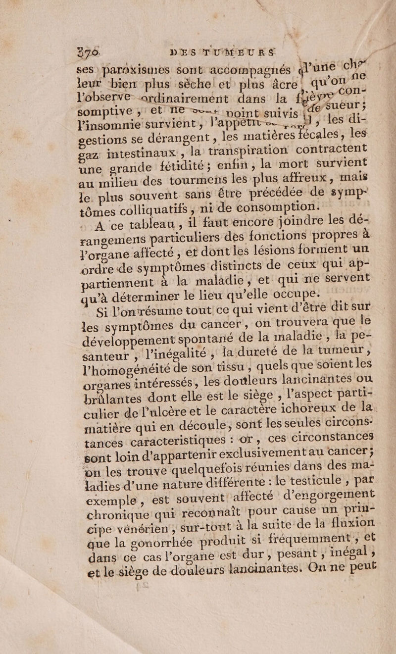 ses paroxisines sont accompagnés l'une ch?” leur ‘bienr plus sèche! et plus âcre. qu'on 7° l'observe ordinairement dans la fgèvre 07 somptive » et NE &gt; noint suivis FAo/SuEnr l’insomnie survient, l’appétits. 4) » les di- gestions se dérangent , les matières fécales, les gaz intestinaux, la transpiration contractent une grande fétidité; enfin, la mort survient au milieu des tourmens les plus affreux, mais le. plus souvent sans étre précédée de symp- tômes colliquatifs , ni de consomption. | À ce tableau , il faut encore joindre les dé- rangements particuliers des fonctions propres à Jorgane affecté , et dont les lésions forment un ordre de symptômes distincts de ceux qui ap- jartiennent à la maladie, et qui ne servent qu’à déterminer le lieu qu’elle occupe. Si l’onrésume tout ce qui vient d’être dit sur les symptômes du cancer, on trouvera que le développement spontané de la maladie , la pe- santeur , l'inégalité ; la dureté de la tumeur, l’homogénéité de son tissu ; quels que soïent les organes intéressés, les douleurs lancinantes ou brûlantes dont elle est le siège , l'aspect parti- culier de l’ulcère et le caractere ichoreux de la. matière qui en découle, sont les seules circons- tances caracteristiques : OT, Ces circonstances sont loin d'appartenir exclusivement au cancer; ‘on les trouve quelquefois réunies dans des ma- ladies d’une nature différente : le testicule ;, par exemple, est souvent affecté d’engorgement chronique qui reconnaît pour cause un prin- cipe vénérien ; sur-tout à Ja suite de la fluxion que la gonorrhée produit si fréquemment, et dans ce cas l'organe est dur, pesant ; inégal ; et le siège de douleurs Jancinantes., On ne peut