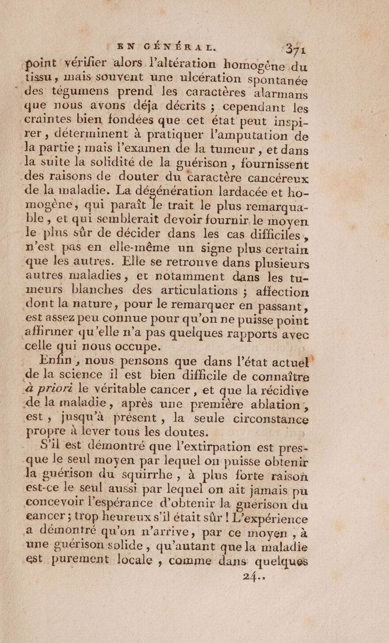 point véridier alors laltération homogène du tissu, mais souvent une ulcération Spontanée des tégumens prend les caractères alarmans que nous avons déja décrits ; cependant les craintes bien fondées que cet état peut inspi- rer , déterminent à pratiquer l’amputation de Ja partie ; maïs l'examen de la tumeur , et dans la suite la solidité de la guérison , fournissent des raisons de douter du Caractère cancéreux de la maladie. La désénération lardacée et ho- mogène, qui paraît le trait le plus remarqua- ble , et qui semblerait devoir fournir le moyen. de pins sûr de décider dans les cas difficiles , n'est pas en elle-même un signe plus certain que les autres. Elle se retrouve dans plusieurs autres maladies, et notamment dans les tu- meurs blanches des articulations ; affection dont la nature, pour le remarquer en passant, est assez peu connue pour qu’on ne puisse point affirmer qu'elle n’a pas quelques rapports avec celle qui nous occupe. | Enfin , nous pensons que dans l’état actuel” de la science il est bien difficile de connaître &amp; priori le véritable cancer , et que la récidive -de la maladie, après une première ablation, est, Jusqu'à présent , la seule circonstance propre à lever tous les doutes. ia. S'il est démontré que l'extirpation est pres- que le seul moyen par lequel on puisse obtenir la guérison du squirrhe , à plus forte raison est-ce le seul aussi par lequel on ait jamais pu concevoir l'espérance d’obtenir la guérison du eanccr ; trop heureux s’il était sûr ! L'expérience a démontré qu’on n'arrive, par ce moyen , à une guérison solide , qu'autant que la maladie est purement locale ; comme dans quelques 24.