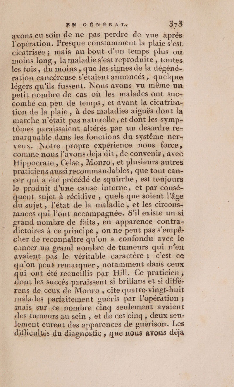avons eu soin de ne pas perdre de vue après l'opération. Presque constamment la plaie s’est cicatrisée ; mais au bout d’un temps plus ou moins long , la maladie s’est reproduite , toutes les fois, du moins, que les signes de la dégéné- ration cancéreuse s'étaient annoncés, quelque légers qu'ils fussent. Nous avons vu même um petit nombre de cas où les malades ont suc- combé en peu de temps, et avant la cicairisa- tion de la plaie, à des maladies aiguës dont la marche n’était pas naturelle , et dont les symp- tômes paraissaient altérés par un désordre re- marquable dans les fonctions du système ner- veux. Notre propre expérience nous force, comme nous l’avons déja dit , de convenir, avec Hippocrate , Celse, Monro , et plusieurs autres praticiens aussi recommandables, que tout can- cer qui a été précédé de squirrhe , est taujours le produit d’une cause interne, et par consé- quent sujet à récidive , quels que soient Pâge du sujet, l’état de la maladie , et les circons- tances qui l’ont accompagnée. S'il existe un si grand nombre de faits, en apparence contra- dictoires à ce principe , on ne peut pas s'empé- cher de reconnaître qu’on a confondu avec le cancer uu grand nombre de tumeurs qui n’en avaient pas le. véritable caractère ; c'est ce qu'on peut remarquer, notamment dans ceux qui ont été recueillis par Hill. Ce praticien , dont les succès paraissent si brillans et si diffé- rens de ceux de Monro , cite quatre-vingt-huit malades parfaitement guéris par l'opération ; mais sur.ce nombre cinq seulement avaient des tumeurs au sein , et de ces cinq , deux seu- lement eurent des apparences de guérison. Les difficultés du diagnostic , que nous avons déja