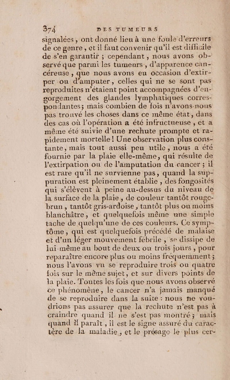 signalées, ont donné lieu à une foule d'erreurs de ce genre , et il faut convenir qu'ilest difficile de s’en garantir ; cependant , nous avons ob- servé que parmi les tumeurs , d'apparence can- céreuse , que nous avons eu occasion d’extir- per ou d’amputer, celles qui ne se sont pas reproduites n'étaient point accompagnées d’en- sorgement des glandes lymphatiques corres- pondantes; mais combien de fois n avons-nous pas trouvé les choses dans ce même état, dans des cas où l’opération a été infructuense , et a mêine été suivie d’une rechute prompte et ra- pidement mortelle! Une observation plus cons- tante, mais tout aussi peu utile, nous a été fournie par la plaie elle-même, qui résulte de l’extirpation ou de l’amputation du cancer ; il est rare qu’il ne survienne pas, quand la sup- puration est pleinement établie , des fongosites qui s'élèvent à peine au-dessus du niveau de la surface de la plaie, de couleur tantôt rouge- brun , tantôt gris-ardoise , tantôt plus ou moins blanchâtre, et quelquefois même une simple tache de quelqu'une de ces couleurs. Ce symp- tôme, qui est quelquefois précédé de malaise et d’un léger mouvement fébrile , se dissipe de lui même au bout de deux ou trois jours , pour reparaître encore plus où moins fréquemment ; nous lavons vu se reproduire trois ou quatre fois sur le même sujet, et sur divers points de la plaie. Toutes les fois que nous avons observé ce phénomène, le cancer n’a jamais manqué de se reproduire dans la suite : nous ne vou- drions pas assurer que la rechute n’est pas à craindre quand il ne s'est pas montré; mais quand il paraît , il est le signe assuré du carac- ière de la maladie, et le présage le plus cer-