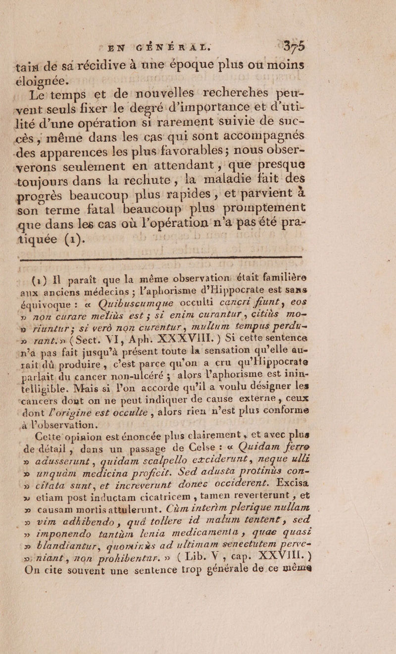 EN CGCÉNÉRAL 1375 taïn dé sa récidive à une époque plus où moins éloignée. | oc LI GRO FONR . Letemps et de nouvelles recherches peu- vent seuls fixer le degré d’importance et d’uti- lité d’une opération si rarement suivie de suc- cès ; même dans les cas qui sont accompagnés des apparences les plus favorables ; nous obser- verons seulement en attendant, que presque toujours dans la rechute, ia maladie fait des progrès beaucoup plus rapides , et parvient à son terme fatal beaucoup plus promptement que dans les cas où l'opération n'a pas été pra- tiquée (1). D 2H L. LES : et rm ee tn té EE (a) Il paraît que la même observation: était familière aux anciens médecins ; l’aphorisme d’Hippocrate est sans équivoque : « Quibuscumque occulti cazcri ftunt, eos » non curare meliùs est ; si enim Curan£ur, CitiUS m0 D riundurs; Si VEr0 nQnN CUTENLUT multum #fempus perdu- -» rant.» (Sect. VI, Aph. XXXVIIT. ) Si cette sentence ina pas fait jusqu’à présent toute la sensation qu’elle au- rait dû produire, c’est parce qu'on a cru qu'Hippocrate parlait du cancer non-ulcéré ; alors l’aphorisme est inin- telligible. Mais si l’on accorde qu’il a voulu désigner les “cancers dont on ne peut indiquer de cause externe, ceux dont l'origine est occulte , alors rien n’est plus conforme à l’observation. Cette opiaion est énoncée plus clairement, et avec plus de détail, dans un passage de Celse : « Quidam ferre » adusseruné, quidam scalpello exciderunt, neque ulls » unquèm medicina proficit. Sed adusta protinüs con- » cifata Sunt,et incréverunt dones occiderent. Excisa » etiam post inductam cicatricem , tamen reverterunt, et » causam mortisattulerunt. Cèm éaterèm plerique nullam .» vim adhibendo, qué tollere id malum tentent, sed » 2mponendo tantüm lenta medicamentü ; quae quasi » blandiantur, QUOIRITRS ad ultimam senectutem perve- os; A1ant, Z2Cn prohibentar. » ( Lib. V , Cap. XXVIII. ) On cite souvent une sentence trop pénérale de ce même