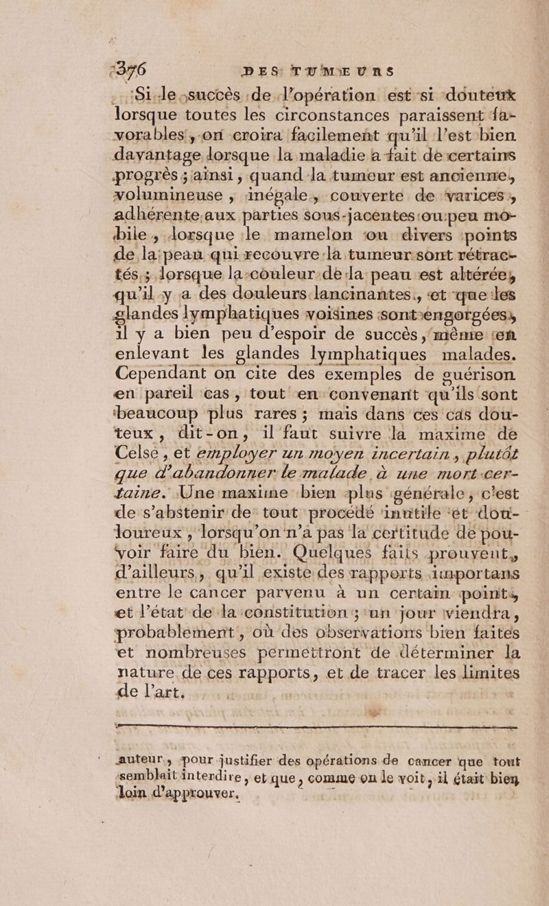 ‘Side ssuccès de l'opération est ‘si douteux lorsque toutes les circonstances paraissent {a vorables,-on croira facilement qu'il l’est bien davantage lorsque la maladie a ait de certains progrès ; ainsi, quand la tumeur est ancienne, volumineuse | inégale, couverte de ‘varices, adhérente.aux parties sous-jacentes:ou:peu mo- bile ; lorsque le mamelon ou divers :points de la: peau quirecouvre:la tumeur sont rétrac- tés,; lorsque la-couleur dela peau est altérée, qu'il-y a des douleurs lancinantes, «et que:les glandes lymphatiques voisines sontengorgées:, il y a bien peu d'espoir de succès ,'même ten enlevant les glandes Iymphatiques malades. Cependant on cite des exemples de guérison en pareil cas, tout en convenant qu'ils sont ‘beaucoup plus rares ; maïs dans ces cas dou- teux, dit-on, il faut suivre la maxime de Celse , et employer un moyen incertain, plutôt que d'abandonner le malade à une mort:cer- taine. Une maxime bien plus générale; c'est de s'abstenir de’ tout procédé ‘innitilé ‘et dou- loureux , lorsqu'on n’a pas la certitude de pou- voir faire du bien. Quelques fails prouvent, d’ailleurs, qu'il existe des rapports itamportans entre le cancer parvenu à un certain points et l’état de la constitution; ‘an jour viendra, probablement, où des observations bien faites et nombreuses permettront de déterminer la nature de ces rapports, et de tracer les limites de l’art. auteur, pour justifier des opérations de cancer que tout ‘sembJait interdire , et que , comme on le voit, il était bier loin d'approuver. HN L |