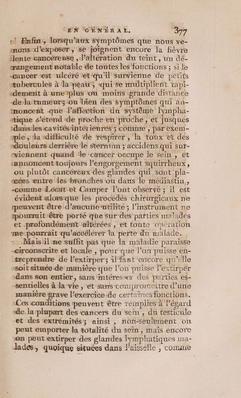 ol Enfin, lorqu'aux symptômes que nous ve- snons d'exposer, se joignent encore la fièvre lente cancéreuse ,l’altération du teint , un dé- rangement notable de toutes les fonctions ; si le -cancer ‘est ‘ulcéré ‘et:qu'il survienné de petits stubercules à lapeau, qui se multiplient rapi- edemenrit à une plus ‘où moiris grande distance -delatuméurs iôu ‘bien des symptômes qui an- imoncent que l'affection du système Iympha- etique s'étend -de proche en proche, et jnsques ‘dansilesicavités’intériéurés ; cotinre , par exem- TE la “difficulté ‘le respirer , la toux et des «douleurs derrière le sterntim ; accidens qui sut- “viennent quand !le cancer -occupe le sein , et ‘annoncent toujoufs l'engorgement squirrheux, ou plutôt cantéreux des glandes qui sont pla- cées “entre les bronches 'ou dans le médiastin,, -comvne Lécat et Camper l'ont observé ; il est évident alors:que les procédés chirurgicaux ne peuvent être d’aucunerutilité ; l’instrument ne pourrait être porté que sur'des parties malades et .profondément :altérées , et toute opération me-pourrait qu'accélérer la perte du malade. 12, Mais il me suffit pas que la maladie paraïsse -circonscrite et locale , pour que l’on puisse en- treprendre de l'extirper; il fant encore qu’elle soit située ide manière que l’on puisse Pextirper “dans son entier, sans intéresser des parties es- -sentielles à la vie , ‘ét sans-conipromettre d’une manière grave l'exercice ide certañres fonctions. Les conditions peuvent être reimplies à l’évard “êbe. la plupart des cancers du sein , du testicule et des extrémités; ainsi, non-seulement on peut emporter la totalité du sein, maïs encore on peut extirper des glandes lymphatiques ma- dades, quoique situées dans lPaisselle ; comane