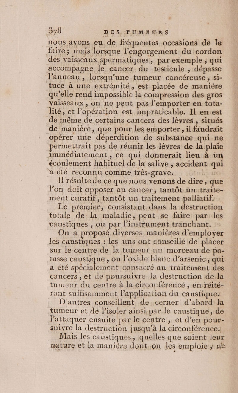nous ayons eu de fréquentes occasions de le faire; mais lorsque l’engorgement du cordon des vaisseaux spermatiques, parexemple ; qui accompaone le cancer du testicule , dépasse l’anneau , lorsqu’une tumeur cancéreuse,; si- tuce à une extrémité, est placée de manière qu'elle rend impossible la compression des gros vaisseaux , on ne peut pas l’emporter.en tota- lité, et l’opération est impraticable. Il en.est de même de certains cancers des lèvres , situés de manière, que pour les emporter, il faudrait opérer une déperdition de substance qui ne permettrait pas de réunir les lèvres de la plaie immédiatement, ce qui donnerait lieu à un écoulement habituel de la salive , accident qui ‘a été reconnu comme très-grave. K: 5e Il résulte de ce que nous venons de dire, que Fon doit opposer au cancer, tantôt un: traite- ment curatif, tantôt un traitement palliatif. Le premier, consistant dans la destruction totale de La maladie, peut se faire parles taustiques , où par l'instrument tranchant. On a proposé diverses manières d'employer les caustiques : les uns ont conseillé de placer sur le centre de la tumeur un morceau de po- tasse caustique , ou l’oxide blanc d’arsenic, qui a été spécialement consacré au traitement des cancers , et de poursuivre la destruction de la tumeur du centre à la circonférencé , en: réité- fant suffisainment l’application du caustique. D'autres conseillent de cerner d’abord la tumeur et de l’isoler ainsi, par le caustique, de l'attaquer ensuite par le centre , et d’en pour- suivre la destruction jusqu’à la circonférence Mais les caustiques; quelles que soient leur nature et la manière dont..on les emplaie ; ne